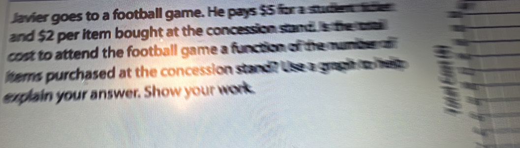 lavier goes to a football game. He pays $5 for a suden lhe 
and $2 per item bought at the concession sand. s te oa 
cost to attend the football game a function of the numbeson . 
tems purchased at the concession stand? Use a grapi to hee 
explain your answer. Show your work.