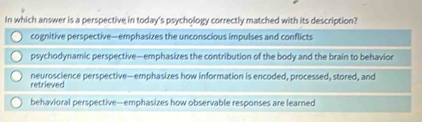 In which answer is a perspective in today's psychology correctly matched with its description?
cognitive perspective—emphasizes the unconscious impulses and conflicts
psychodynamic perspective—emphasizes the contribution of the body and the brain to behavior
neuroscience perspective—emphasizes how information is encoded, processed, stored, and
retrieved
behavioral perspective—emphasizes how observable responses are learned