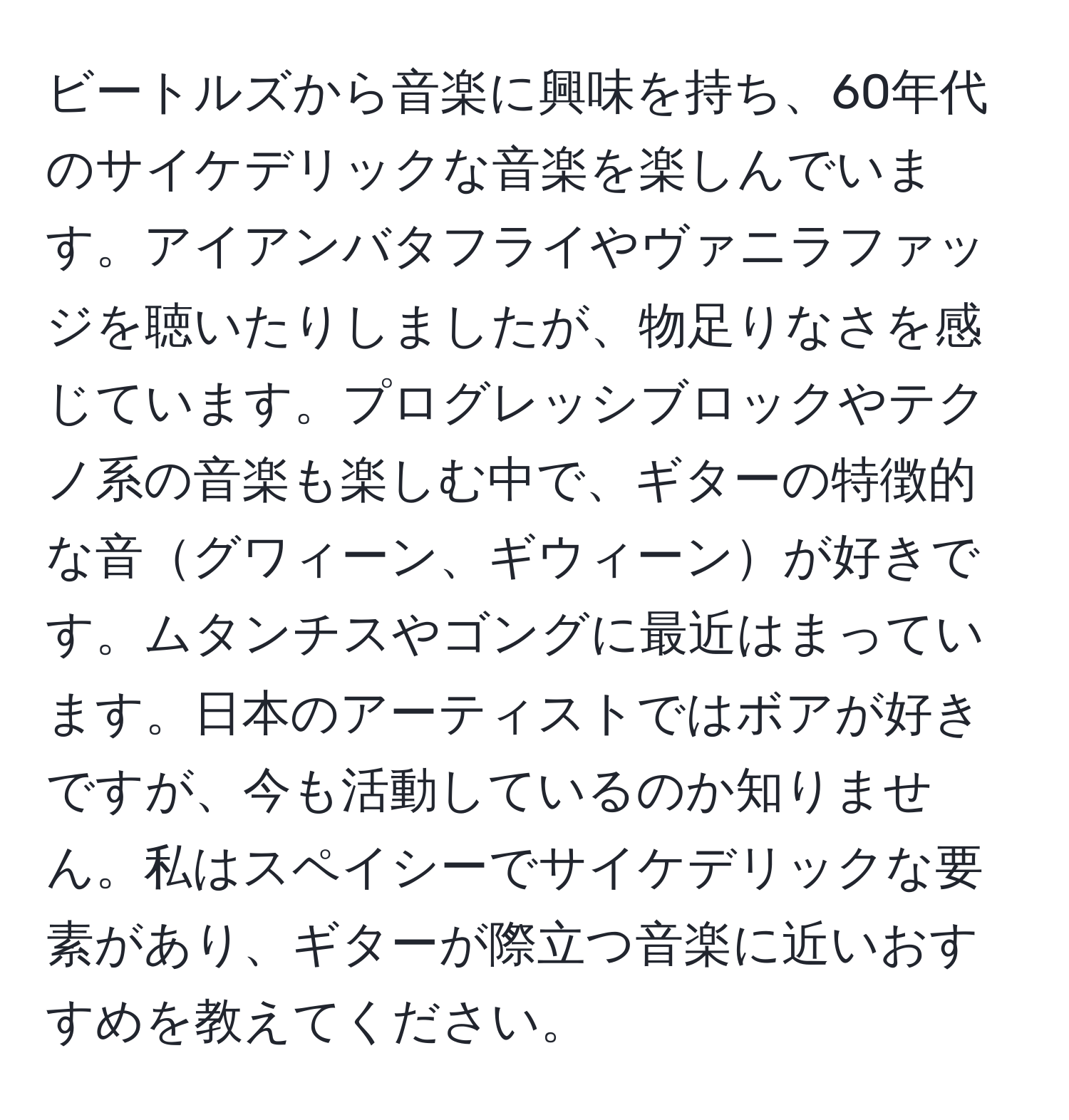 ビートルズから音楽に興味を持ち、60年代のサイケデリックな音楽を楽しんでいます。アイアンバタフライやヴァニラファッジを聴いたりしましたが、物足りなさを感じています。プログレッシブロックやテクノ系の音楽も楽しむ中で、ギターの特徴的な音グワィーン、ギウィーンが好きです。ムタンチスやゴングに最近はまっています。日本のアーティストではボアが好きですが、今も活動しているのか知りません。私はスペイシーでサイケデリックな要素があり、ギターが際立つ音楽に近いおすすめを教えてください。