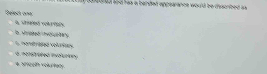 confolled and has a banded appearance would be described as 
Select one:
a. striated voluntary.
b. striated involuntary.
c. nonstriated voluntary.
d. nonstriated involuntary.
e. smooth voluntary.
