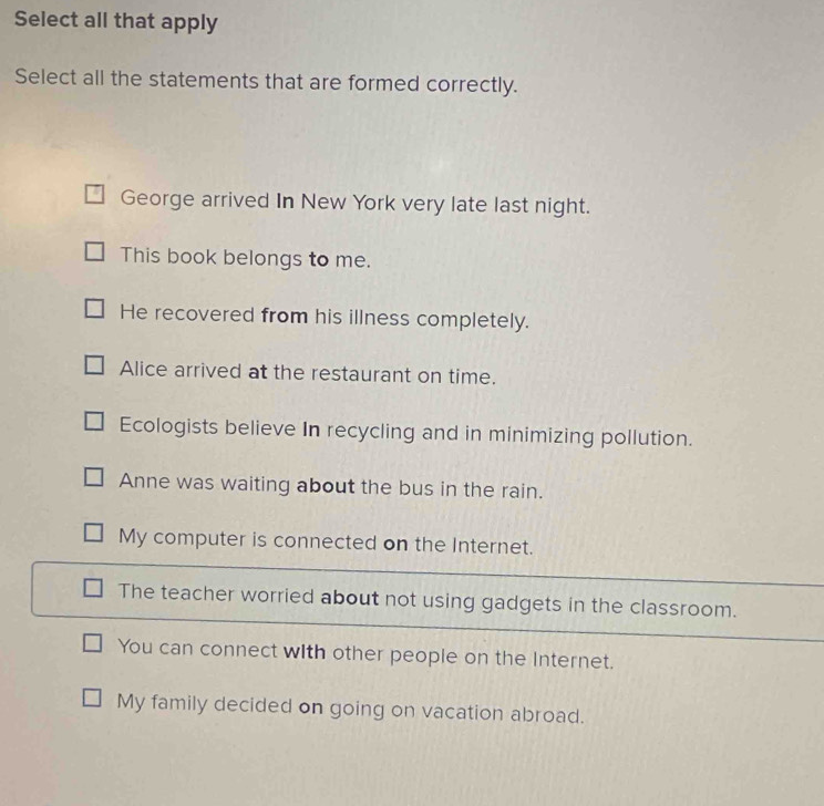 Select all that apply
Select all the statements that are formed correctly.
George arrived In New York very late last night.
This book belongs to me.
He recovered from his illness completely.
Alice arrived at the restaurant on time.
Ecologists believe In recycling and in minimizing pollution.
Anne was waiting about the bus in the rain.
My computer is connected on the Internet.
The teacher worried about not using gadgets in the classroom.
You can connect with other people on the Internet.
My family decided on going on vacation abroad.