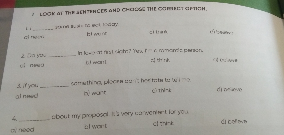 LOOK AT THE SENTENCES AND CHOOSE THE CORRECT OPTION.
1.1_ some sushi to eat today.
a) need b) want
c) think d) believe
2. Do you _in love at first sight? Yes, I'm a romantic person.
a need b) want
c) think d) believe
3. If you _something, please don't hesitate to tell me.
a) need b) want c) think
d) believe
4._ about my proposal. It's very convenient for you.
c) think d) believe
a) need b) want