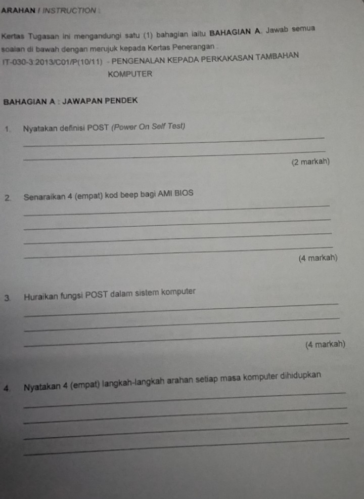 ARAHAN I INSTRUCTION 
Kertas Tugasan ini mengandungi satu (1) bahagian iaitu BAHAGIAN A. Jawab semua 
soaian di bawah dengan merujuk kepada Kertas Penerangan . 
IT-030-3:2013/C01/P(10/11) - PENGENALAN KEPADA PERKAKASAN TAMBAHAN 
KOMPUTER 
BAHAGIAN A : JAWAPAN PENDEK 
_ 
1 Nyatakan definisi POST (Power On Self Test) 
_ 
(2 markah) 
_ 
2. Senaraikan 4 (empat) kod beep bagi AMI BIOS 
_ 
_ 
_ 
(4 markah) 
_ 
3. Huraikan fungsi POST dalam sistem komputer 
_ 
_ 
(4 markah) 
_ 
4 Nyatakan 4 (empat) langkah-langkah arahan setiap masa komputer dihidupkan 
_ 
_ 
_