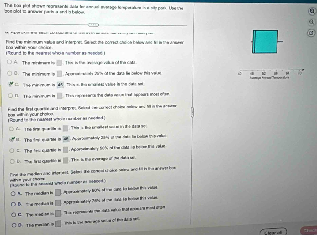 The box plot shown represents data for annual average temperature in a city park. Use the
box plot to answer parts a and b below.
pproamate eauh component of the mehumber summary and interprel
B
Find the minimum value and interpret. Select the correct choice below and fill in the answer
box within your choice.
(Round to the nearest whole number as needed.)
A. The minimum is □ This is the average value of the data.
B. The minimum is □. Approximately 25% of the data lie below this value.
C. The minimum is 46 This is the smallest value in the data set.
D. The minimum is □. This represents the data value that appears most often.
Find the first quartile and interpret. Select the correct choice below and fill in the answer
box within your choice.
(Round to the nearest whole number as needed.)
A. The first quartile is □. This is the smallest value in the data set.
B. The first quartile is 46. Approximately 25% of the data lie below this value.
C. The first quartile is □. Approximately 50% of the data lie below this value.
D. The first quartile is □. This is the average of the data set.
Find the median and interpret. Select the correct choice below and fill in the answer box
within your choice.
(Round to the nearest whole number as needed.)
A. The median is □. Approximately 50% of the data lie below this value.
B、 The median is □ Approximately 75% of the data lie below this value.
C. The median is □ This represents the data value that appears most often.
D. The median is □ This is the average value of the data set.
Clear all Chac