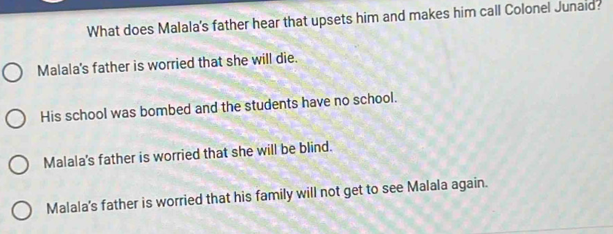 What does Malala's father hear that upsets him and makes him call Colonel Junaid?
Malala's father is worried that she will die.
His school was bombed and the students have no school.
Malala's father is worried that she will be blind.
Malala's father is worried that his family will not get to see Malala again.