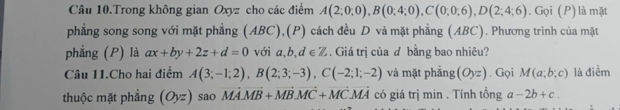 Câu 10.Trong không gian Oxyz cho các điểm A(2;0;0), B(0;4;0), C(0;0;6), D(2;4;6). Gọi (P) là mặt 
phẳng song song với mặt phẳng (ABC),(P) cách đều D và mặt phẳng (ABC). Phương trình của mặt 
phẳng (P) là ax+by+2z+d=0 với a, b, d∈ Z. Giá trị của d bằng bao nhiêu? 
Câu 11.Cho hai điểm A(3;-1;2), B(2;3;-3), C(-2;1;-2) và mặt phắng (Oyz). Gọi M(a;b;c) là điểm 
thuộc mặt phẳng (Oyz) sao vector MA.vector MB+vector MB. vector MC+vector MC. vector MA có giá trị min . Tính tổng a-2b+c.