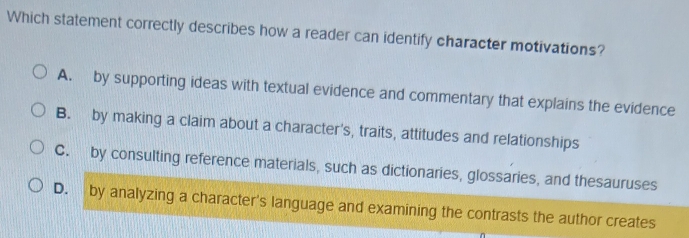 Which statement correctly describes how a reader can identify character motivations?
A. by supporting ideas with textual evidence and commentary that explains the evidence
B. by making a claim about a character's, traits, attitudes and relationships
C. by consulting reference materials, such as dictionaries, glossaries, and thesauruses
D. by analyzing a character's language and examining the contrasts the author creates