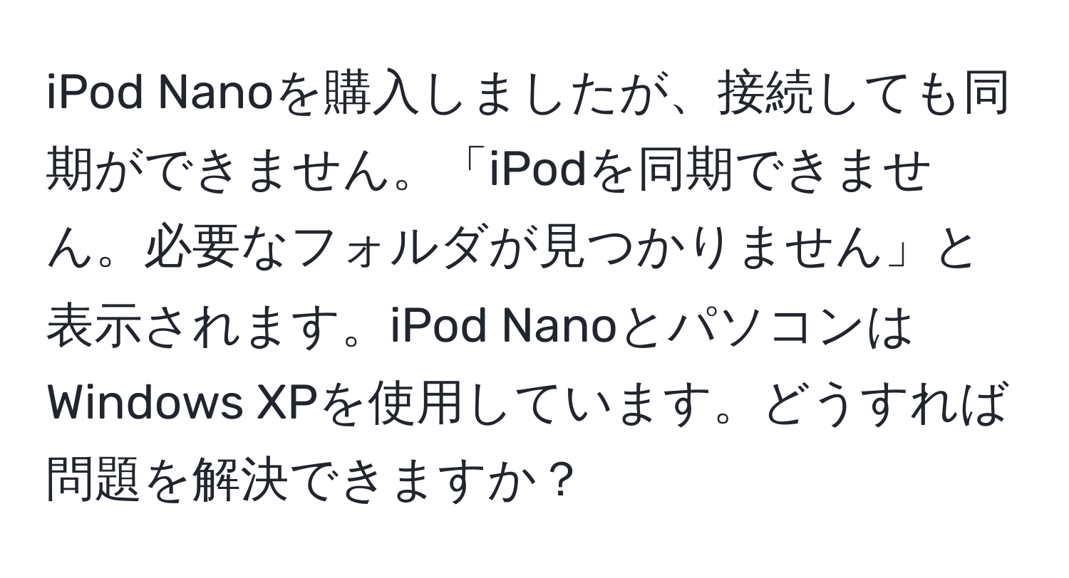 iPod Nanoを購入しましたが、接続しても同期ができません。「iPodを同期できません。必要なフォルダが見つかりません」と表示されます。iPod NanoとパソコンはWindows XPを使用しています。どうすれば問題を解決できますか？