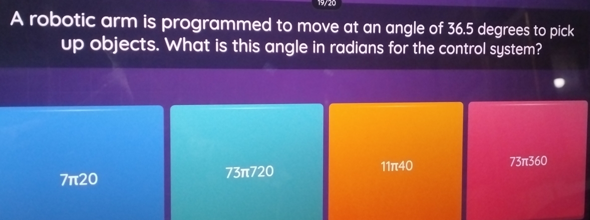 19/20
A robotic arm is programmed to move at an angle of 36.5 degrees to pick
up objects. What is this angle in radians for the control system?
7π20
73π720 11π40
73π360