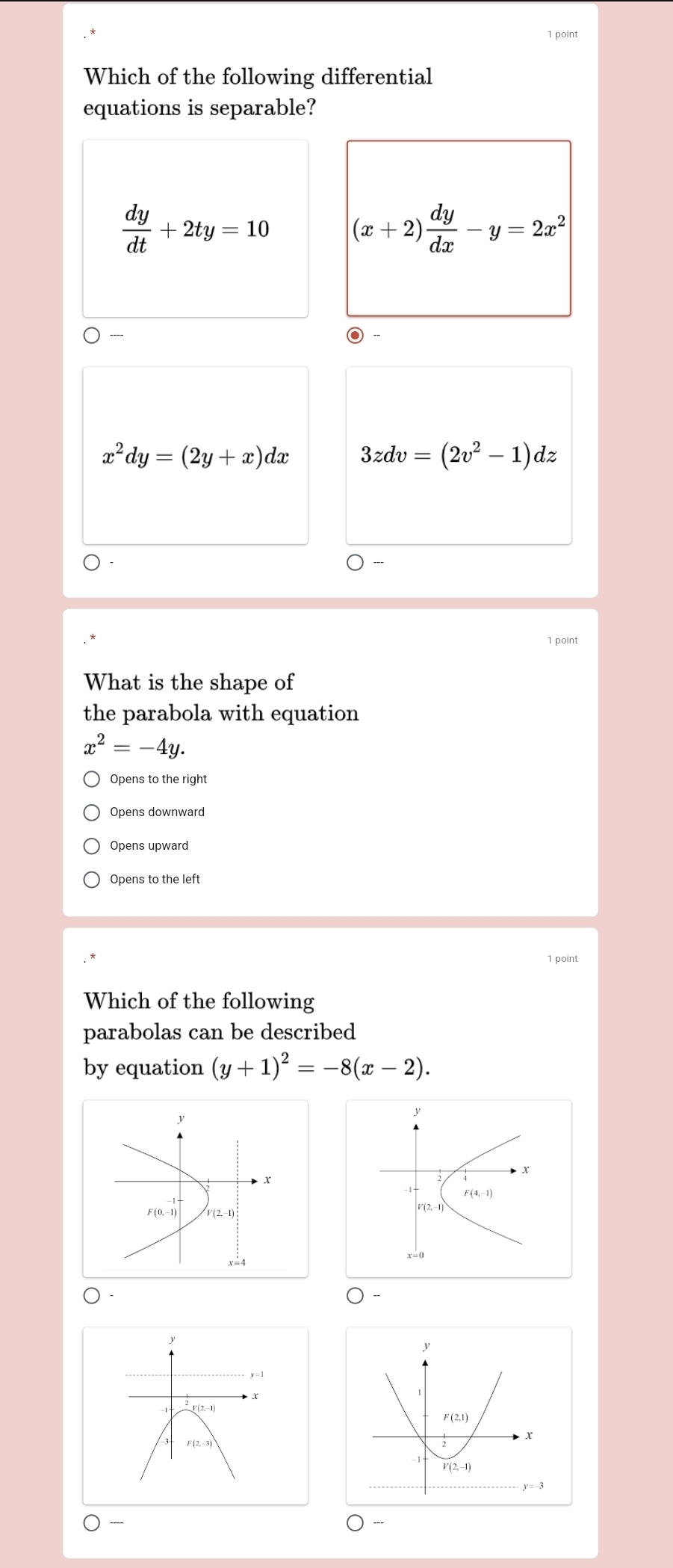 Which of the following differential
equations is separable?
 dy/dt +2ty=10 (x+2) dy/dx -y=2x^2
x^2dy=(2y+x)dx 3zdv=(2v^2-1)dz
1 point
What is the shape of
the parabola with equation
x^2=-4y.
Opens to the right
Opens downward
Opens upward
Opens to the left
1 point
Which of the following
parabolas can be described
by equation (y+1)^2=-8(x-2).
y
x
F(4,-1)
V(2,-1
y=1
F(2,-3)
----