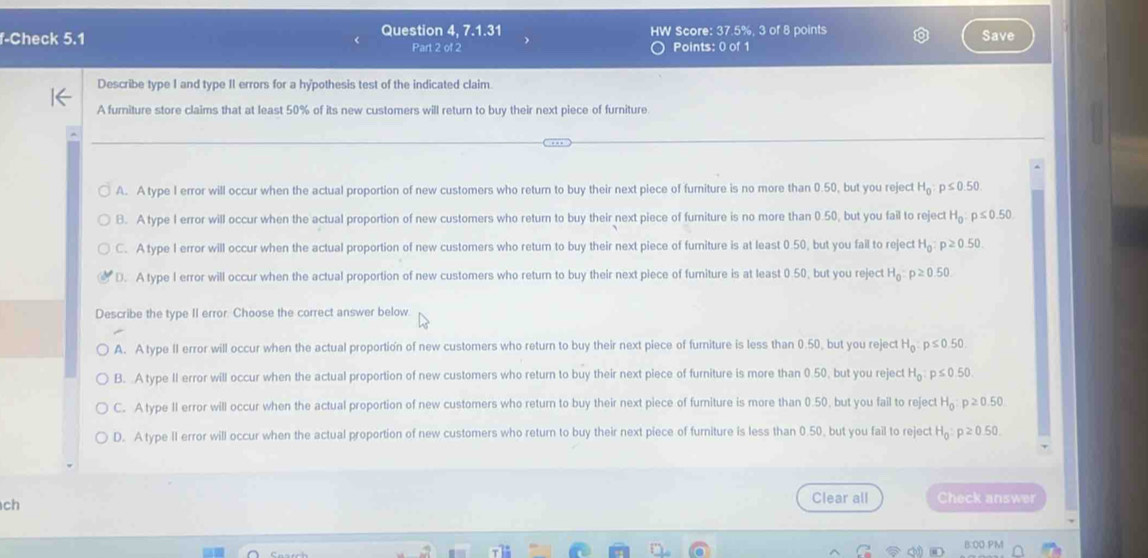 f-Check 5.1 Question 4, 7.1.31 HW Score: 37.5%, 3 of 8 points Save
Part 2 of 2 Points: 0 of 1
Describe type I and type II errors for a hypothesis test of the indicated claim.
A furniture store claims that at least 50% of its new customers will return to buy their next piece of furniture
A. A type I error will occur when the actual proportion of new customers who return to buy their next piece of furniture is no more than 0.50, but you reject H_0:p≤ 0.50
B. A type I error will occur when the actual proportion of new customers who return to buy their next piece of fumiture is no more than 0.50, but you fail to reject H_0 p≤ 0.50
C. A type I error will occur when the actual proportion of new customers who return to buy their next piece of fumiture is at least 0.50, but you fail to reject H_0:p≥ 0.50.
D. A type I error will occur when the actual proportion of new customers who return to buy their next piece of furiture is at least 0.50, but you reject H_0:p≥ 0.50
Describe the type II error. Choose the correct answer below
A. A type II error will occur when the actual proportion of new customers who return to buy their next piece of furniture is less than 0.50, but you reject H_0:p≤ 0.50
B. A type II error will occur when the actual proportion of new customers who return to buy their next piece of furniture is more than 0.50, but you reject H_0:p≤ 0.50
C. A type II error will occur when the actual proportion of new customers who return to buy their next piece of furiture is more than 0.50, but you fail to reject H_0 p≥ 0.50
D. A type II error will occur when the actual proportion of new customers who return to buy their next piece of furniture is less than 0.50, but you fail to reject H_0:p≥ 0.50
ch
Clear all Check answer
B:OO PM