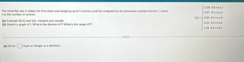 The retail flat rate in dollars for first-class mail weighing up to 5 ounces could be computed by the piecewise-constant function f, where
x is the number of ounces. 
(a) Evaluate f(3.4) and f(5) ). Interpret your results. 
(b) Sketch a graph of f. What is the domain of f? What is the range of f?
f(x)=beginarrayl 0.02,forx≤ 1 0.02,f1.5x,x≥ 2 0.08,f<0,g 1.0,f1
(a) f(3.4)=□ (Type an integer or a decimal.)