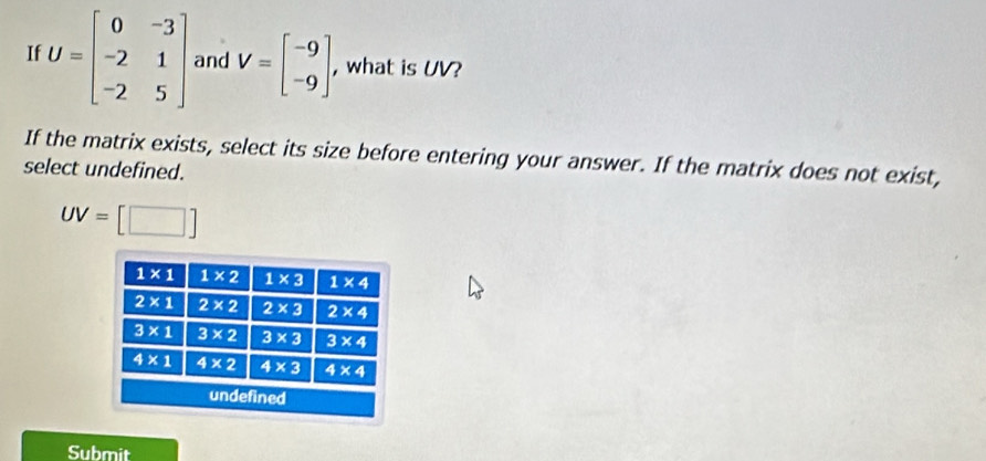 If U=beginbmatrix 0&-3 -2&1 -2&5endbmatrix and V=beginbmatrix -9 -9endbmatrix , what is UV?
If the matrix exists, select its size before entering your answer. If the matrix does not exist,
select undefined.
UV=[□ ]
Submit