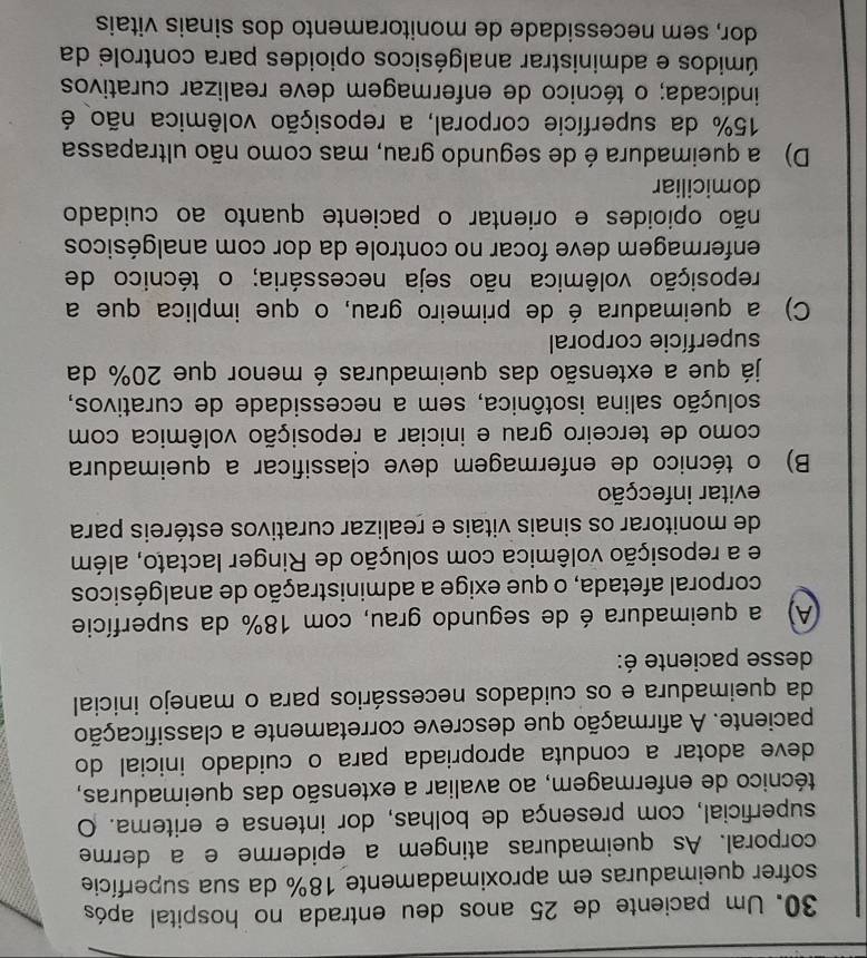 Um paciente de 25 anos deu entrada no hospital após
sofrer queimaduras em aproximadamente 18% da sua superfície
corporal. As queimaduras atingem a epiderme e a derme
superficial, com presença de bolhas, dor intensa e eritema. O
técnico de enfermagem, ao avaliar a extensão das queimaduras,
deve adotar a conduta apropriada para o cuidado inicial do
paciente. A afirmação que descreve corretamente a classificação
da queimadura e os cuidados necessários para o manejo inicial
desse paciente é:
A) a queimadura é de segundo grau, com 18% da superfície
corporal afetada, o que exige a administração de analgésicos
e a reposição volêmica com solução de Ringer lactato, além
de monitorar os sinais vitais e realizar curativos estéreis para
evitar infecção
B) o técnico de enfermagem deve classificar a queimadura
como de terceiro grau e iniciar a reposição volêmica com
solução salina isotônica, sem a necessidade de curativos,
já que a extensão das queimaduras é menor que 20% da
superfície corporal
C) a queimadura é de primeiro grau, o que implica que a
reposição volêmica não seja necessária; o técnico de
enfermagem deve focar no controle da dor com analgésicos
não opioides e orientar o paciente quanto ao cuidado
domiciliar
D) a queimadura é de segundo grau, mas como não ultrapassa
15% da superfície corporal, a reposição volêmica não é
indicada; o técnico de enfermagem deve realizar curativos
úmidos e administrar analgésicos opioides para controle da
dor, sem necessidade de monitoramento dos sinais vitais