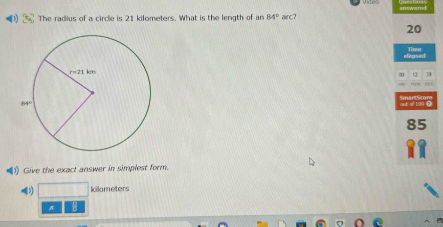 Video Questions
answered
The radius of a circle is 21 kilometers. What is the length of an 84° arc?
20
Time
elapsed
00 12 39
H8 NF TP SEC
SmartScore
out of 100 7
85
Give the exact answer in simplest form.
D) kilometers
π