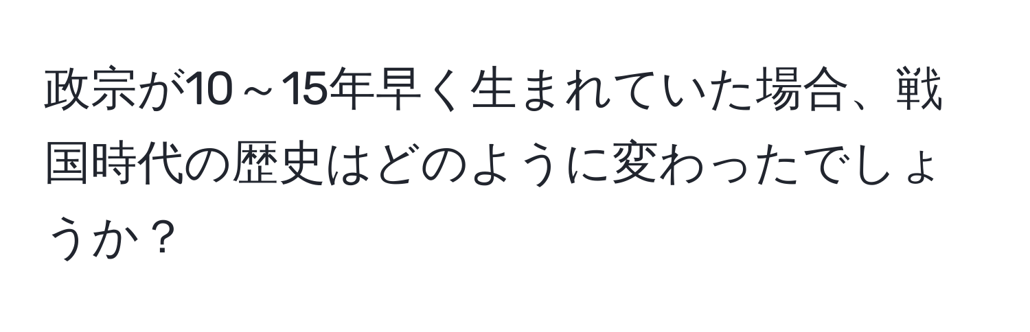 政宗が10～15年早く生まれていた場合、戦国時代の歴史はどのように変わったでしょうか？