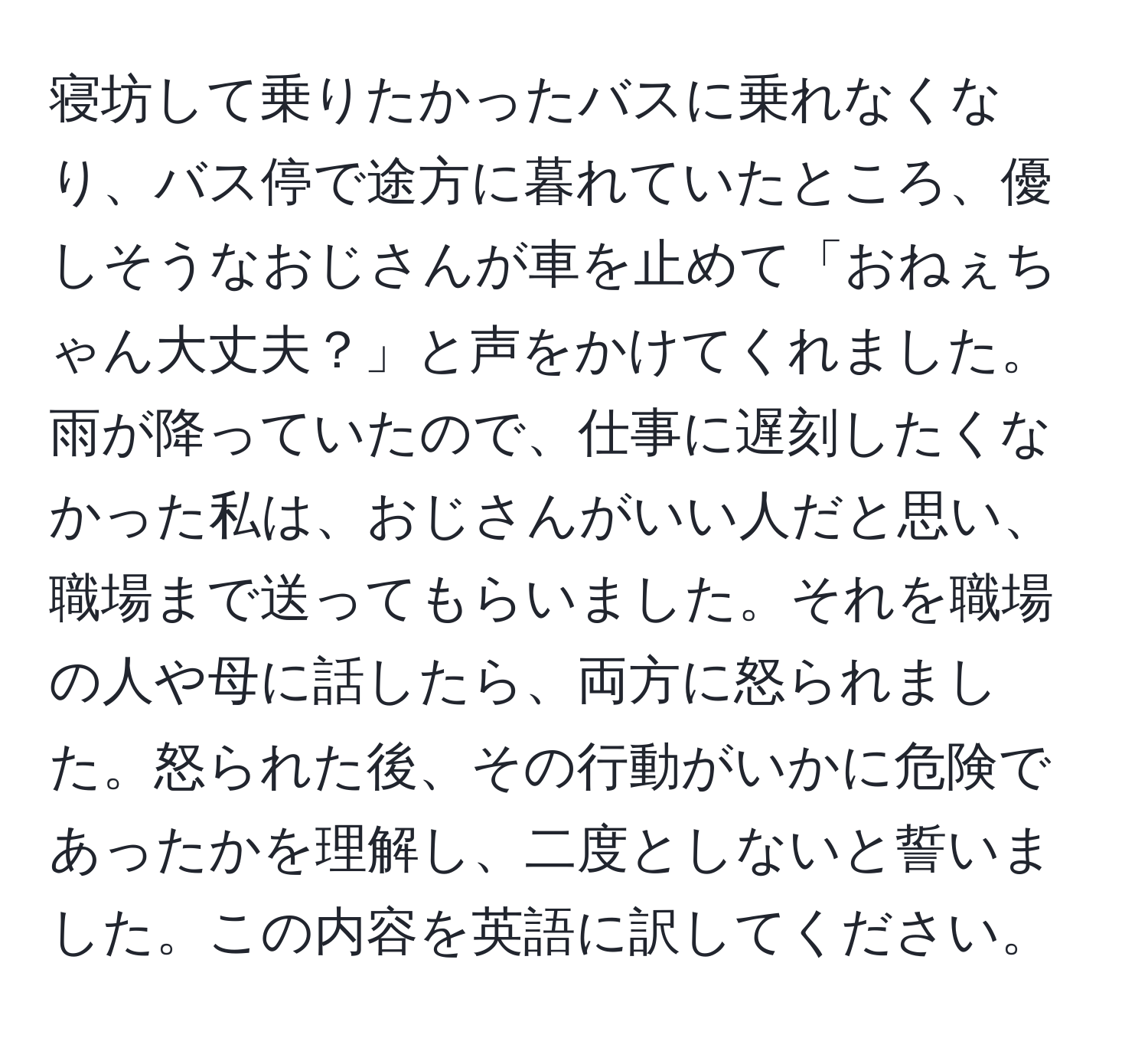 寝坊して乗りたかったバスに乗れなくなり、バス停で途方に暮れていたところ、優しそうなおじさんが車を止めて「おねぇちゃん大丈夫？」と声をかけてくれました。雨が降っていたので、仕事に遅刻したくなかった私は、おじさんがいい人だと思い、職場まで送ってもらいました。それを職場の人や母に話したら、両方に怒られました。怒られた後、その行動がいかに危険であったかを理解し、二度としないと誓いました。この内容を英語に訳してください。