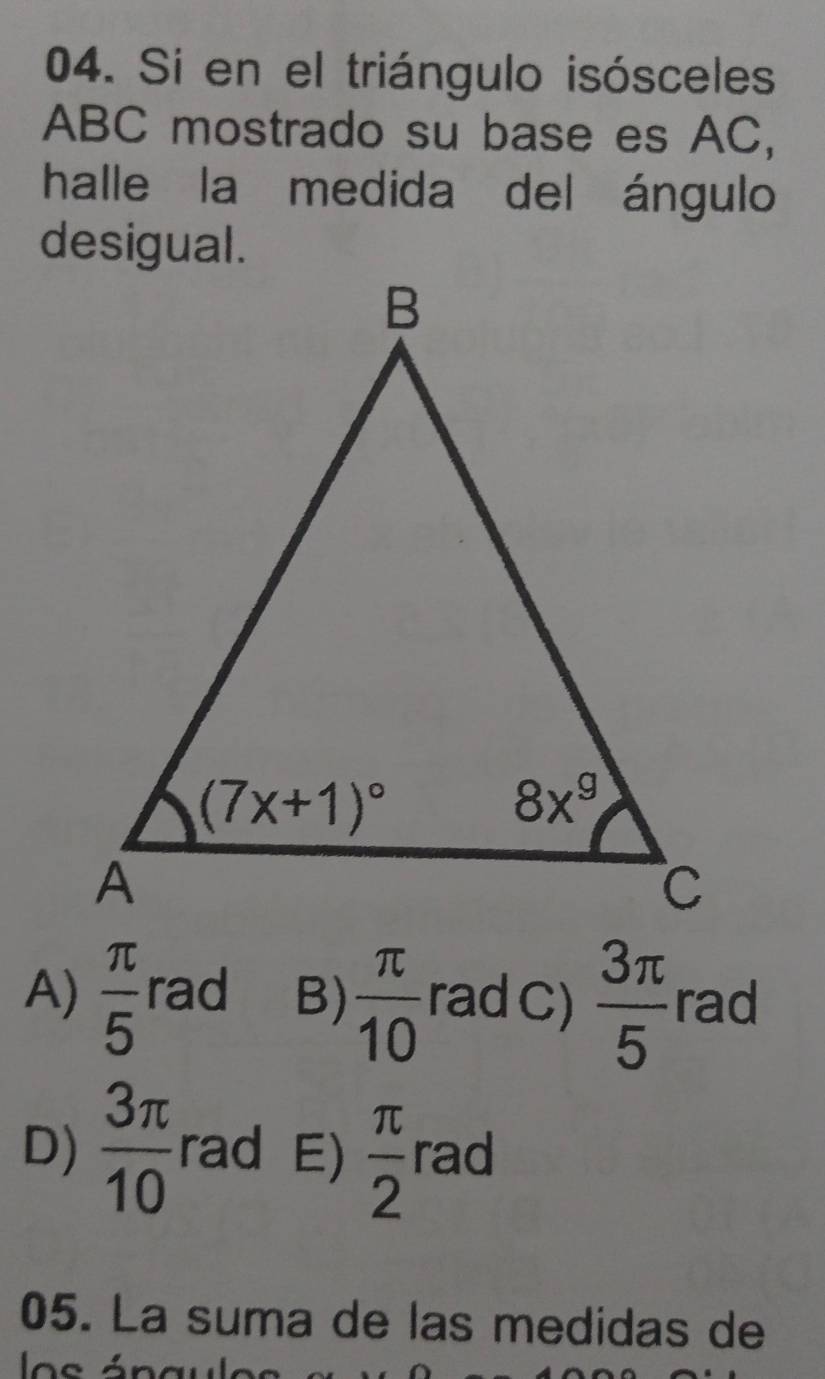 Si en el triángulo isósceles
ABC mostrado su base es AC,
halle la medida del ángulo
desigual.
A)  π /5  rad B)  π /10  rad C)  3π /5  rad
D)  3π /10  rad E)  π /2  rad
05. La suma de las medidas de