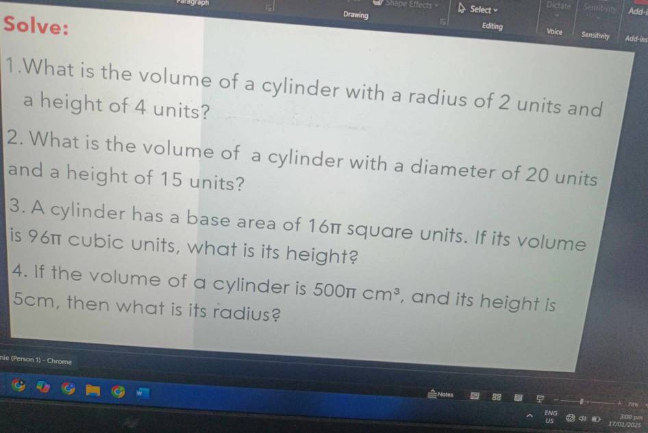 Shape Effects 
agraph Select Dictate Senotven Add- 
Drawing 
Solve: Editing Voice Sensitivity Add-ins 
1.What is the volume of a cylinder with a radius of 2 units and 
a height of 4 units? 
2. What is the volume of a cylinder with a diameter of 20 units 
and a height of 15 units? 
3. A cylinder has a base area of 16π square units. If its volume 
is 96π cubic units, what is its height? 
4. If the volume of a cylinder is 500π cm^3 , and its height is
5cm, then what is its radius? 
nie (Person 1) - Chrome