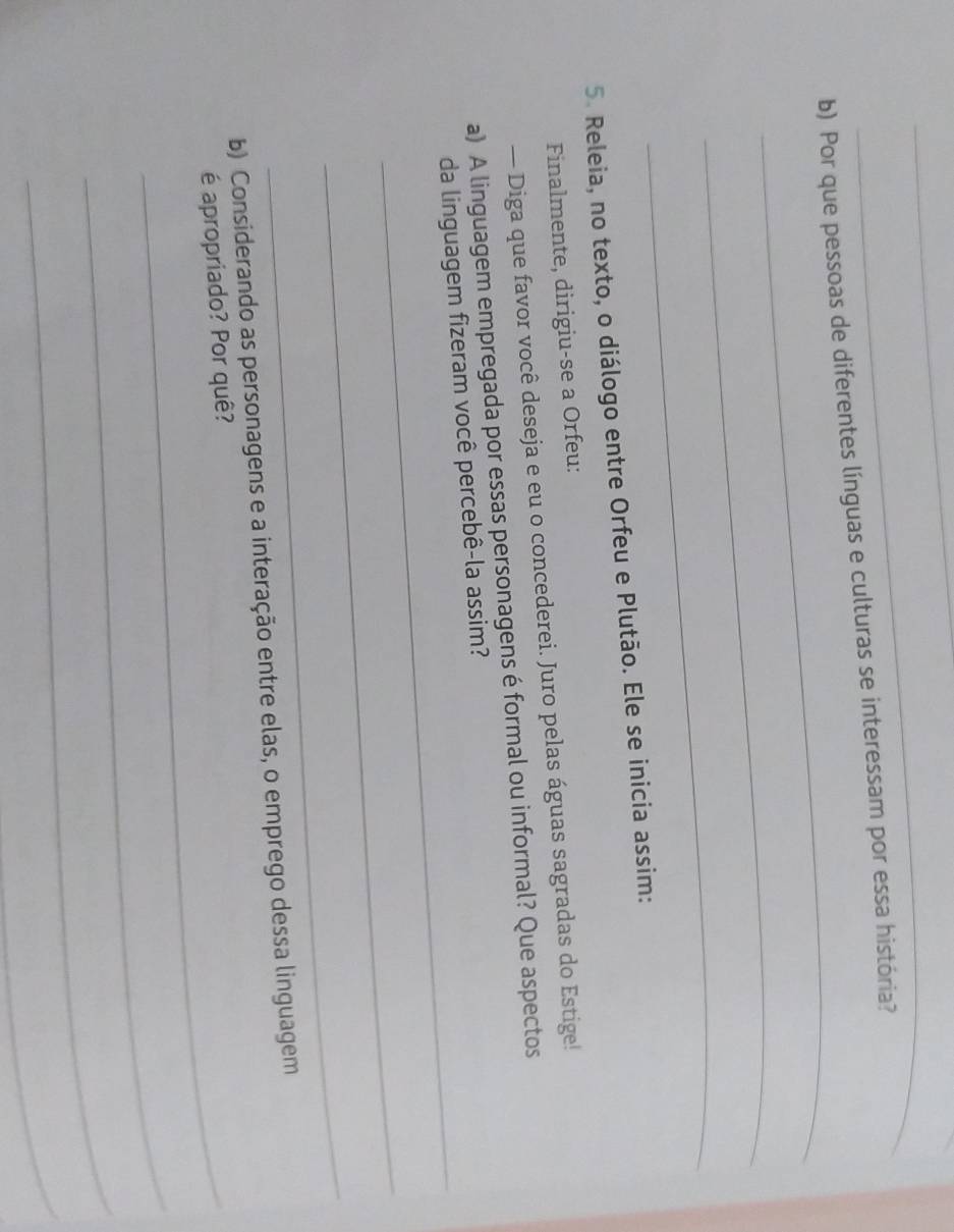 Por que pessoas de diferentes línguas e culturas se interessam por essa história? 
_ 
_ 
5. Releia, no texto, o diálogo entre Orfeu e Plutão. Ele se inicia assim: 
Finalmente, dirigiu-se a Orfeu: 
— Diga que favor você deseja e eu o concederei. Juro pelas águas sagradas do Estige! 
_ 
a) A linguagem empregada por essas personagens é formal ou informal? Que aspectos 
da linguagem fizeram você percebê-la assim? 
_ 
_ 
b) Considerando as personagens e a interação entre elas, o emprego dessa linguagem 
_é apropriado? Por quê? 
_ 
_ 
_