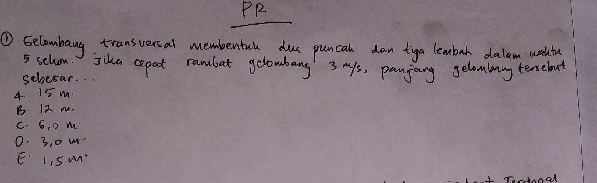 PR
① Gelombang transversal membentul due puncal dan tiga lembah dalam waltu
5 schon. jika cepat rambat gelowbang 3 Ms, panjoing gelombary tersebout
sebesar. . .
4. 15 m.
B. 12 m.
c. 6, D m.
0. 3, 0 m.
E. L, S m
noat