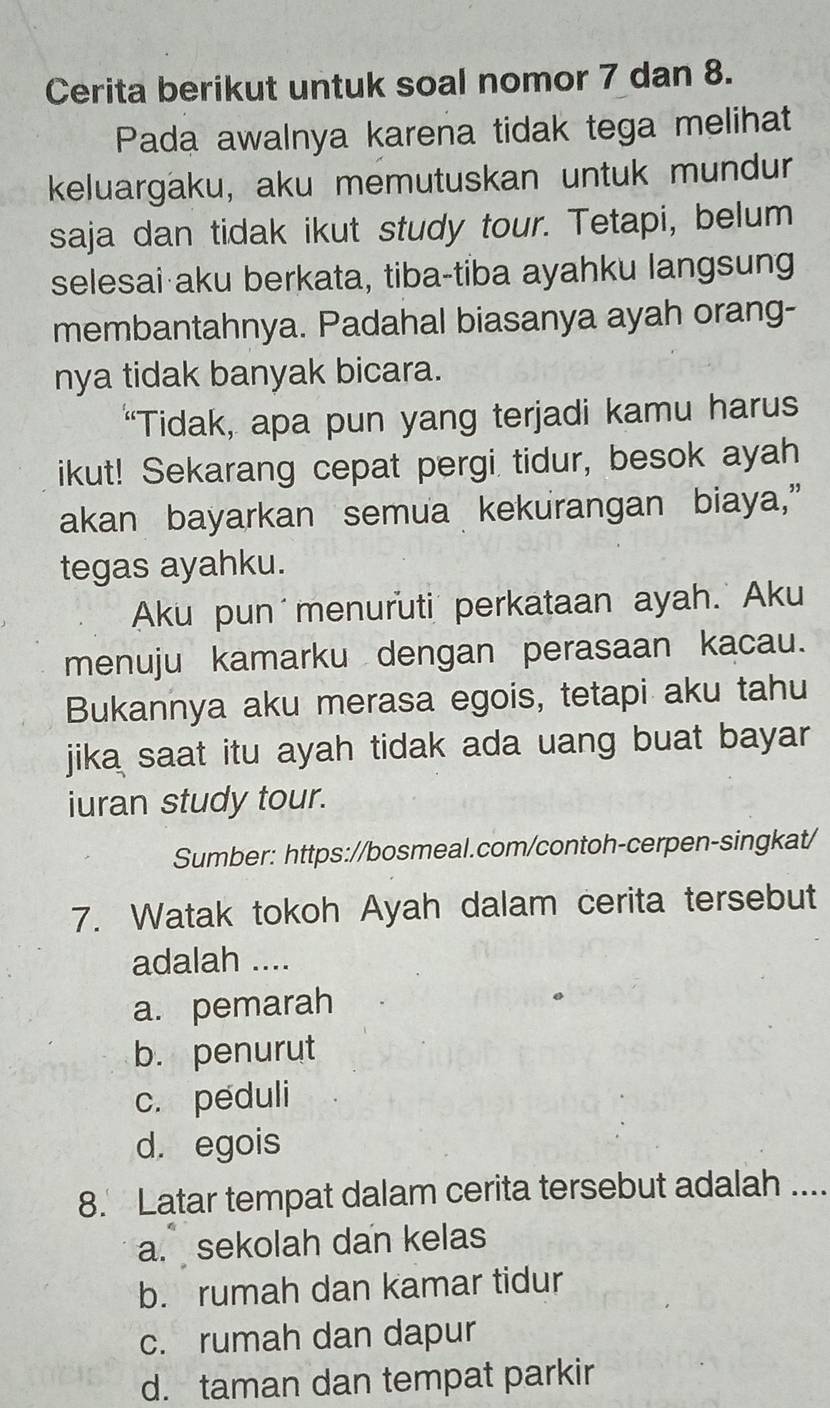 Cerita berikut untuk soal nomor 7 dan 8.
Pada awalnya karena tidak tega melihat
keluargaku, aku memutuskan untuk mundur
saja dan tidak ikut study tour. Tetapi, belum
selesai aku berkata, tiba-tiba ayahku langsung
membantahnya. Padahal biasanya ayah orang-
nya tidak banyak bicara.
“Tidak, apa pun yang terjadi kamu harus
ikut! Sekarang cepat pergi tidur, besok ayah
akan bayarkan semua kekurangan biaya,”
tegas ayahku.
Aku pun menuruti perkataan ayah. Aku
menuju kamarku dengan perasaan kacau.
Bukannya aku merasa egois, tetapi aku tahu
jika saat itu ayah tidak ada uang buat bayar 
iuran study tour.
Sumber: https://bosmeal.com/contoh-cerpen-singkat/
7. Watak tokoh Ayah dalam cerita tersebut
adalah ....
a. pemarah
b. penurut
c. peduli
d. egois
8. Latar tempat dalam cerita tersebut adalah ....
a. sekolah dan kelas
b. rumah dan kamar tidur
c. rumah dan dapur
d. taman dan tempat parkir