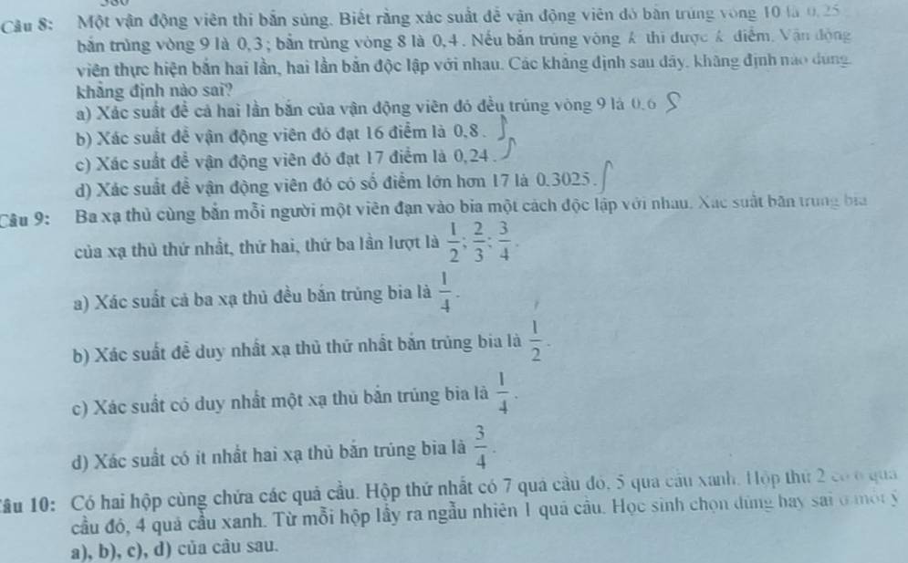 Một vận động viên thi bắn súng. Biết rằng xác suất đễ vận động viên đó bản trùng vòng 10 là 0.25
bắn trùng vòng 9 là 0,3; bắn trùng vòng 8 là 0,4 . Nếu bắn trùng vòng Á thi được Á điểm. Vận động
viên thực hiện bắn hai lần, hai lần bắn độc lập với nhau. Các kháng định sau dây, khãng định nào dùng.
khẳng định nào sai?
a) Xác suất đề cả hai lần bắn của vận động viên đó đều trúng vòng 9 là 0.6
b) Xác suất đễ vận động viên đó đạt 16 điểm là 0,8 .
c) Xác suất đề vận động viên đó đạt 17 điểm là 0,24 .
d) Xác suất để vận động viên đó có số điểm lớn hơn 17 là 0.3025.
Câu 9:  Ba xạ thủ cùng bắn mỗi người một viên đạn vào bia một cách độc lập với nhau. Xác suất bãn trung bia
của xạ thủ thứ nhất, thứ hai, thứ ba lần lượt là  1/2 ; 2/3 ; 3/4 .
a) Xác suất cả ba xạ thủ đều bắn trúng bia là  1/4 .
b) Xác suất đề duy nhất xạ thủ thứ nhất bắn trùng bia là  1/2 .
c) Xác suất có duy nhất một xạ thủ bắn trúng bia là  1/4 .
d) Xác suất có ít nhất hai xạ thủ bắn trúng bia là  3/4 .
Tầu 10: Có hai hộp cùng chứa các quả cầu. Hộp thứ nhất có 7 quá cầu đó, 5 qua cầu xanh, Hộp thứ 2 có ở qua
cầu đó, 4 quả cầu xanh. Từ mỗi hộp lầy ra ngẫu nhiên 1 quả câu. Học sinh chọn dùng bay sai ở một ý
a), b), c), d) của câu sau.