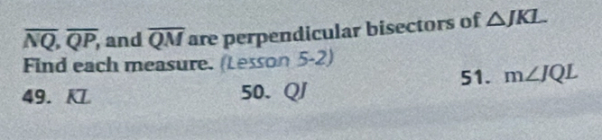 overline NQ, overline QP, , and overline QM are perpendicular bisectors of △ JKL
Find each measure. (Lesson 5-2) 
49. KL 50. QJ 51. m∠ JQL