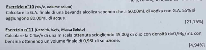 Esercizio n°10 (%v/v, Volume soluto) 
Calcolare la G.A. finale di una bevanda alcolica sapendo che a 50,00mL di vodka con G.A. 55% si 
aggiungono 80,00mL di acqua. 
[ 21,15% ] 
Esercizio n°11 (Densità, %v/v, Massa Soluto) 
Calcolare la C %v/v di una miscela ottenuta sciogliendo 45,00g di olio con densità d=0,93g/mL con 
benzina ottenendo un volume finale di 0,98L di soluzione. 
[ 4,94% ]