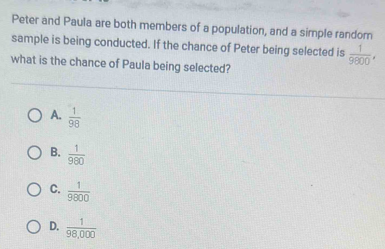 Peter and Paula are both members of a population, and a simple random
sample is being conducted. If the chance of Peter being selected is  1/9800 , 
what is the chance of Paula being selected?
A.  1/98 
B.  1/980 
C.  1/9800 
D.  1/98,000 