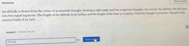 Question 
An altitude is drawn from the vertex of an isosceles triangle, forming a right angle and two congroent triangles. As a result, the alttude out the base 
nearest teath of an inch. into two equal segments. The length of the altitude is 30 inches, and the leagth of the base is 10 inches. Find the mangle's prrimster. Round to the 
Aewer nç = 
2170.0°