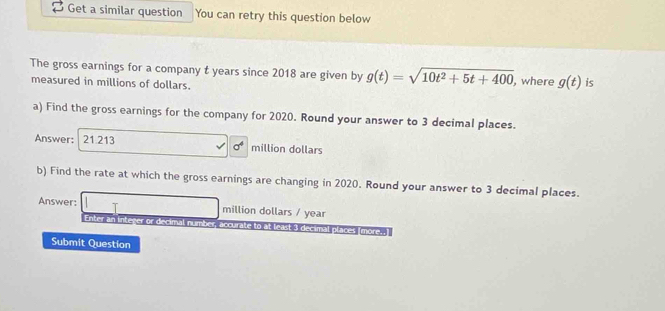 Get a similar question You can retry this question below 
The gross earnings for a company t years since 2018 are given by g(t)=sqrt(10t^2+5t+400) , where g(t) is 
measured in millions of dollars. 
a) Find the gross earnings for the company for 2020. Round your answer to 3 decimal places. 
Answer: 21.213 million dollars
sigma^4
b) Find the rate at which the gross earnings are changing in 2020. Round your answer to 3 decimal places. 
Answer: million dollars / year
Enter an integer or decimal number accurate to at least 3 decimal places (more--) 
Submit Question