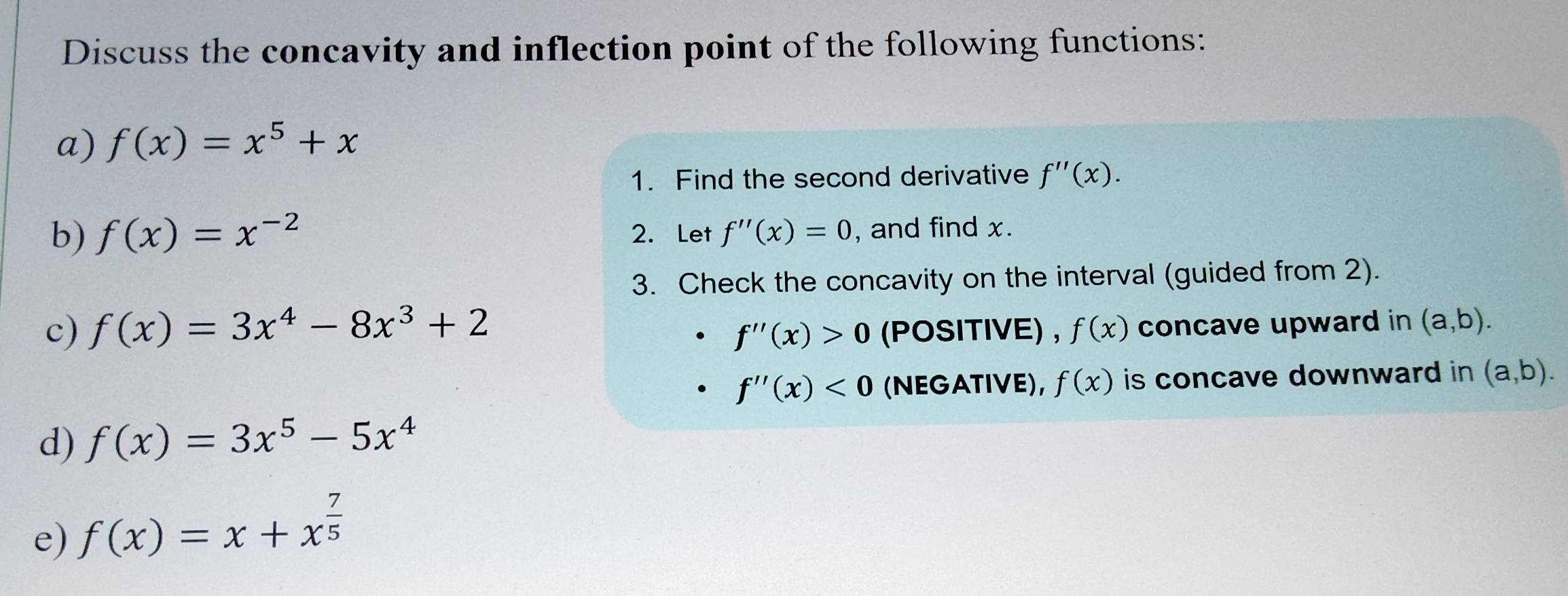 Discuss the concavity and inflection point of the following functions: 
a) f(x)=x^5+x
1. Find the second derivative f''(x). 
b) f(x)=x^(-2) 2. Let f''(x)=0 , and find x. 
3. Check the concavity on the interval (guided from 2). 
c) f(x)=3x^4-8x^3+2 (POSITIVE) , f(x) concave upward in (a,b).
f''(x)>0
f''(x)<0</tex> (NEGATIVE), f(x) is concave downward in (a,b). 
d) f(x)=3x^5-5x^4
e) f(x)=x+x^(frac 7)5