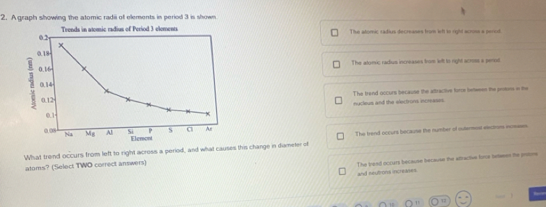 Agraph showing the atomic radiii of elements in period 3 is shown
Trends in atomic radius of Period 3 elements
0.2 The atomic radius decreases from left to right across a period.
x
0.18
The atomic radius increases from left to right across a perod
1 0.16
0.14
0.12 The trend occurs because the attractive force between the protons in the
nuclieus and the electrons increases.
0.1 +
0.08 Na overline Mg Al Si P s c Ar
Element The trend occurs because the number of outermost electroms incmases.
What trend occurs from left to right across a period, and what causes this change in diameter off
atoms? (Select TWO correct answers)
The trend occurs because because the attractive force between the prstors
and neutrons increases.

12