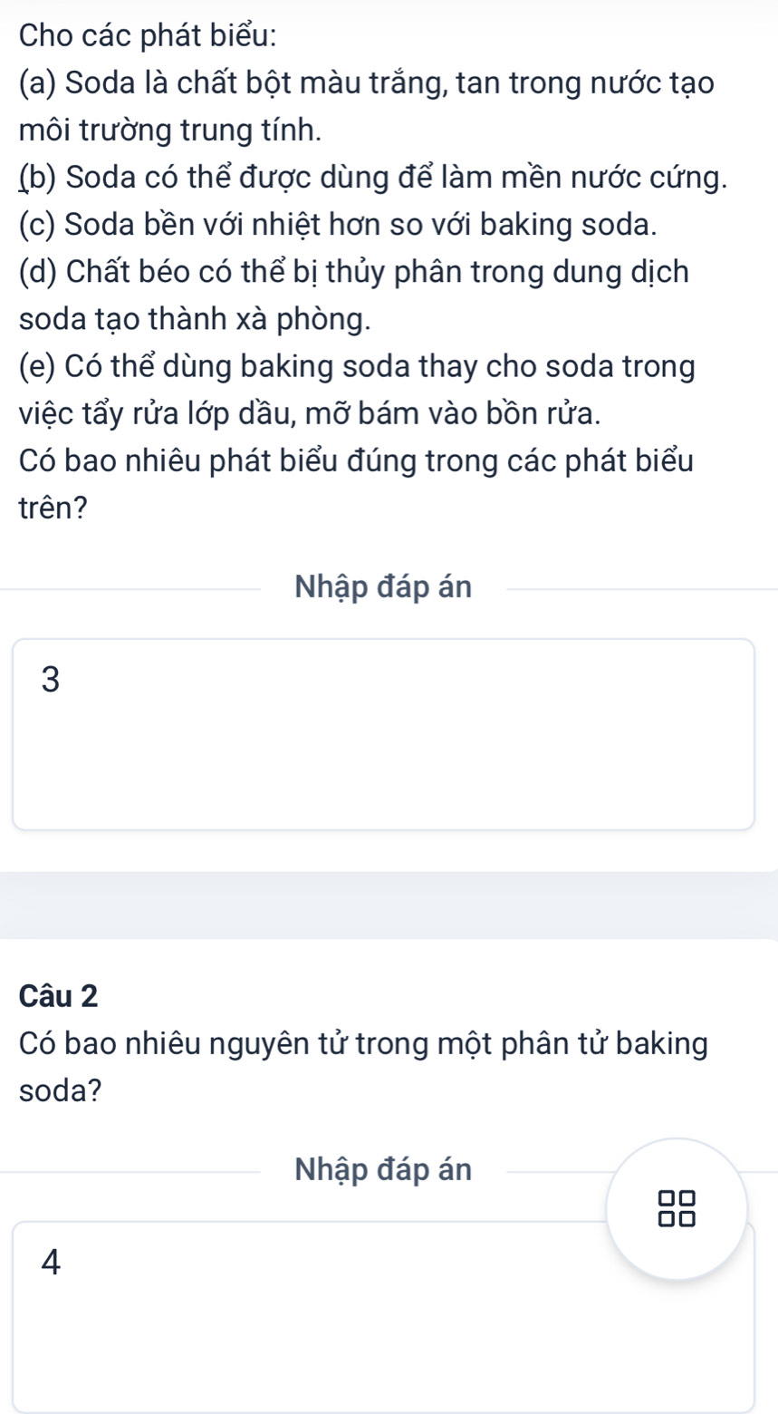 Cho các phát biểu: 
(a) Soda là chất bột màu trắng, tan trong nước tạo 
môi trường trung tính. 
(b) Soda có thể được dùng để làm mền nước cứng. 
(c) Soda bền với nhiệt hơn so với baking soda. 
(d) Chất béo có thể bị thủy phân trong dung dịch 
soda tạo thành xà phòng. 
(e) Có thể dùng baking soda thay cho soda trong 
việc tẩy rửa lớp dầu, mỡ bám vào bồn rửa. 
Có bao nhiêu phát biểu đúng trong các phát biểu 
trên? 
Nhập đáp án
3
Câu 2 
Có bao nhiêu nguyên tử trong một phân tử baking 
soda? 
Nhập đáp án 
□□ 
4