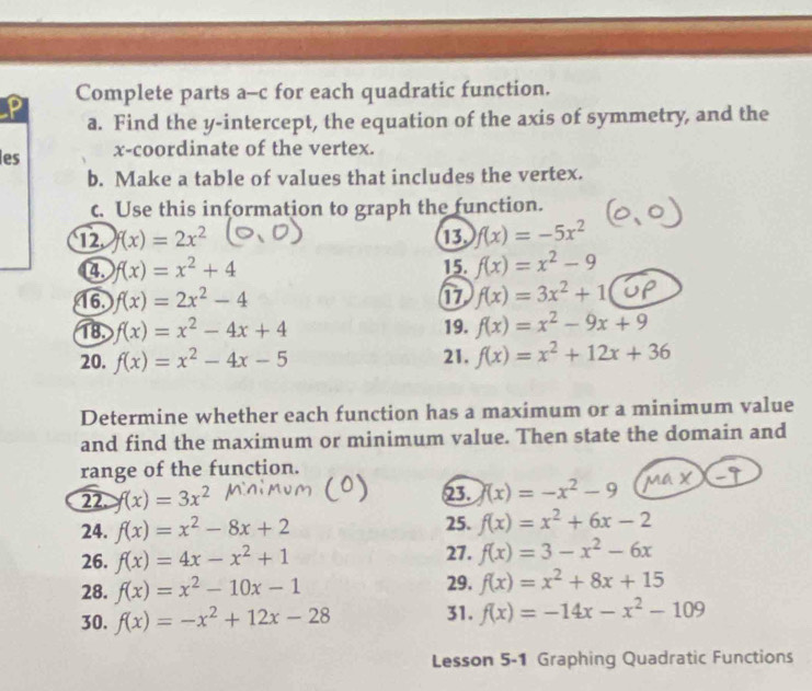 Complete parts a-c for each quadratic function. 
a. Find the y-intercept, the equation of the axis of symmetry, and the 
les x-coordinate of the vertex. 
b. Make a table of values that includes the vertex. 
c. Use this information to graph the function. 
12. f(x)=2x^2 13. f(x)=-5x^2
4. f(x)=x^2+4 15. f(x)=x^2-9
16. f(x)=2x^2-4 17 f(x)=3x^2+1
18. f(x)=x^2-4x+4 19. f(x)=x^2-9x+9
20. f(x)=x^2-4x-5 21. f(x)=x^2+12x+36
Determine whether each function has a maximum or a minimum value 
and find the maximum or minimum value. Then state the domain and 
range of the function. 
22. f(x)=3x^2 23. (x)=-x^2-9
24. f(x)=x^2-8x+2 25. f(x)=x^2+6x-2
26. f(x)=4x-x^2+1 27. f(x)=3-x^2-6x
28. f(x)=x^2-10x-1 29. f(x)=x^2+8x+15
30. f(x)=-x^2+12x-28 31. f(x)=-14x-x^2-109
Lesson 5-1 Graphing Quadratic Functions