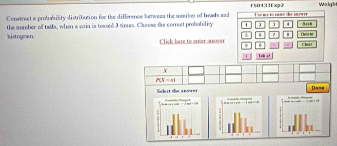 FS0433Exp2 Weigh
Construct a probability distribution for the difference between the number of heads and Use me to enter the answer
the number of tails, when a coin is tossed 3 times. Choose the correct probability 1 2 3 4 Back
5 6 7 8 Delete
histogram. Clear
Click here to enter answer 0 =
9
Tab e
X
P(X=x)
Select the answer Done