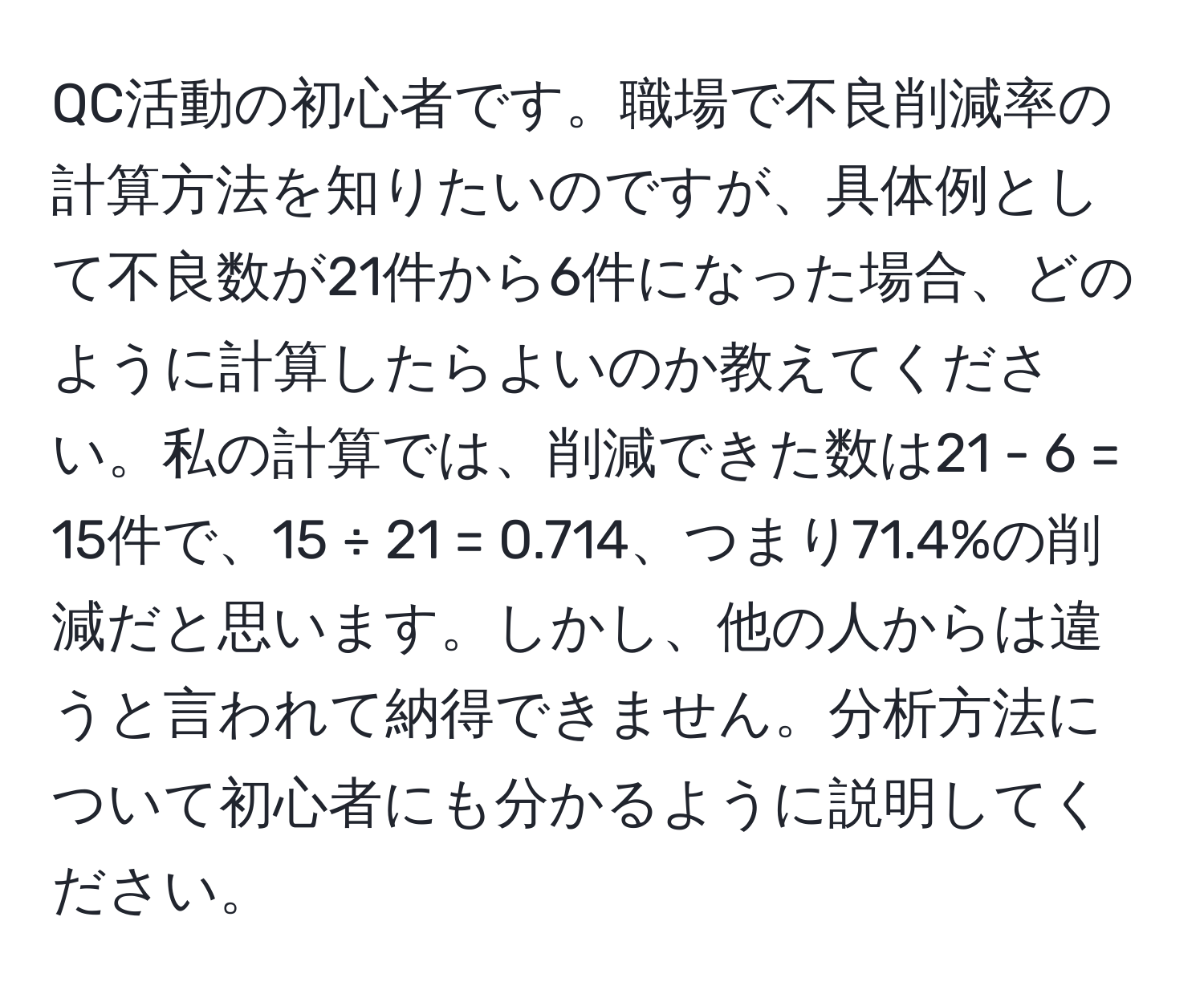 QC活動の初心者です。職場で不良削減率の計算方法を知りたいのですが、具体例として不良数が21件から6件になった場合、どのように計算したらよいのか教えてください。私の計算では、削減できた数は21 - 6 = 15件で、15 ÷ 21 = 0.714、つまり71.4%の削減だと思います。しかし、他の人からは違うと言われて納得できません。分析方法について初心者にも分かるように説明してください。