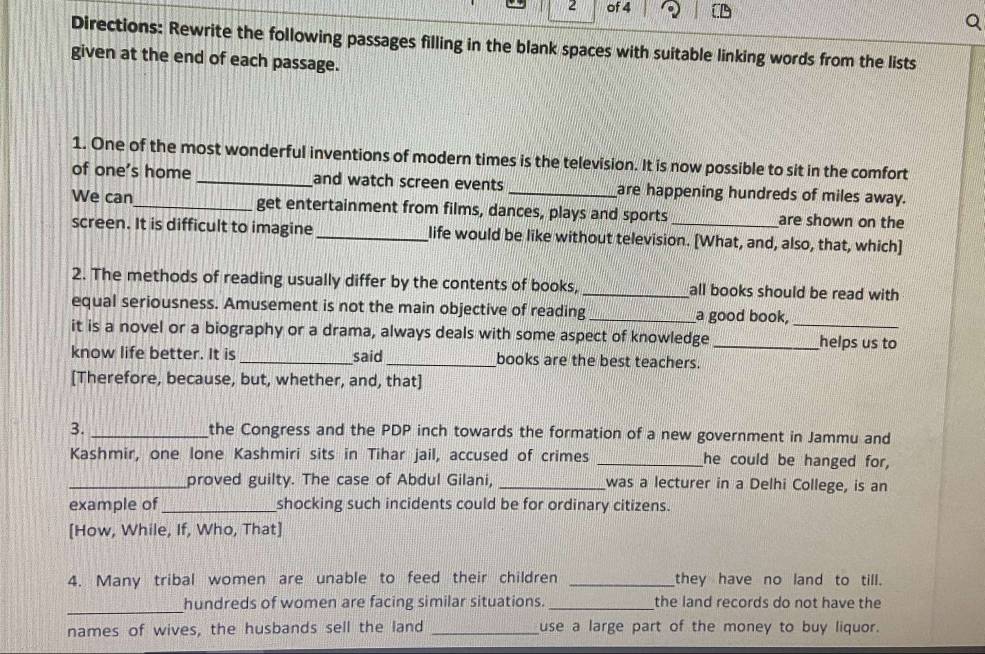 of 4 
Directions: Rewrite the following passages filling in the blank spaces with suitable linking words from the lists 
given at the end of each passage. 
1. One of the most wonderful inventions of modern times is the television. It is now possible to sit in the comfort 
of one's home _and watch screen events _are happening hundreds of miles away. 
We can_ get entertainment from films, dances, plays and sports _are shown on the 
screen. It is difficult to imagine _life would be like without television. [What, and, also, that, which] 
2. The methods of reading usually differ by the contents of books, _all books should be read with 
equal seriousness. Amusement is not the main objective of reading _a good book, 
it is a novel or a biography or a drama, always deals with some aspect of knowledge_ _helps us to 
know life better. It is _said_ books are the best teachers. 
[Therefore, because, but, whether, and, that] 
3. _the Congress and the PDP inch towards the formation of a new government in Jammu and 
Kashmir, one lone Kashmiri sits in Tihar jail, accused of crimes _he could be hanged for, 
_proved guilty. The case of Abdul Gilani, _was a lecturer in a Delhi College, is an 
example of _shocking such incidents could be for ordinary citizens. 
[How, While, If, Who, That] 
4. Many tribal women are unable to feed their children _they have no land to till. 
_hundreds of women are facing similar situations._ the land records do not have the 
names of wives, the husbands sell the land _use a large part of the money to buy liquor.