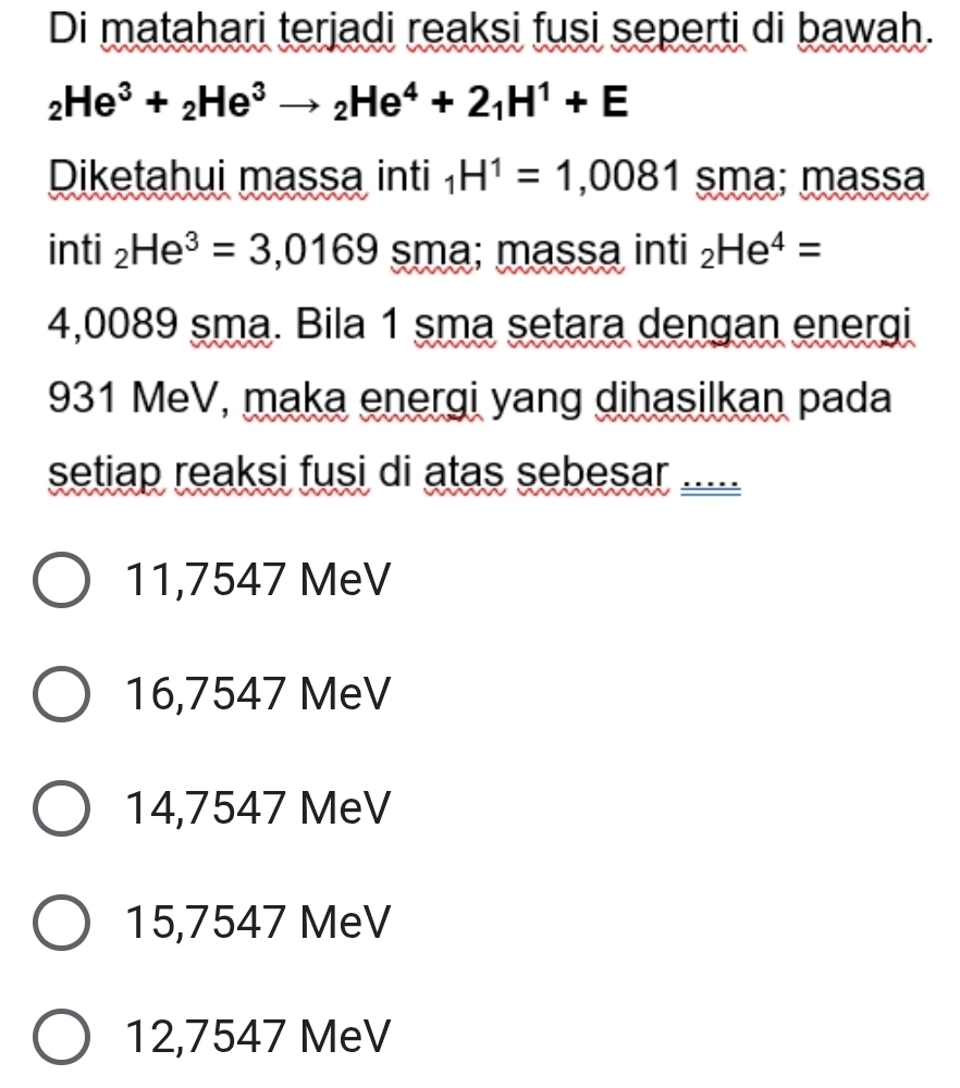 Di matahari terjadi reaksi fusi seperti di bawah.
_2He^3+_2He^3to _2He^4+2_1H^1+E
Diketahui massa inti _1H^1=1,0081 sma; massa
in 1 _2He^3=3,0169 sma; massa inti _2He^4=
4,0089 sma. Bila 1 sma setara dengan energi
931 MeV, maka energi yang dihasilkan pada
setiap reaksi fusi di atas sebesar
11,7547 MeV
16,7547 MeV
14,7547 MeV
15,7547 MeV
12,7547 MeV