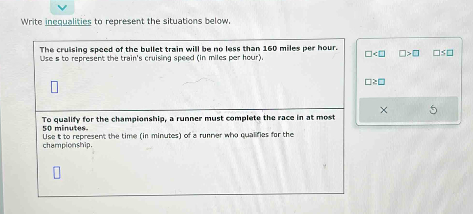 Write inequalities to represent the situations below. 
The cruising speed of the bullet train will be no less than 160 miles per hour.
□ □ >□ □ ≤ □
Use s to represent the train's cruising speed (in miles per hour).
□ ≥ □
× 
To qualify for the championship, a runner must complete the race in at most
50 minutes. 
Use t to represent the time (in minutes) of a runner who qualifies for the 
championship.