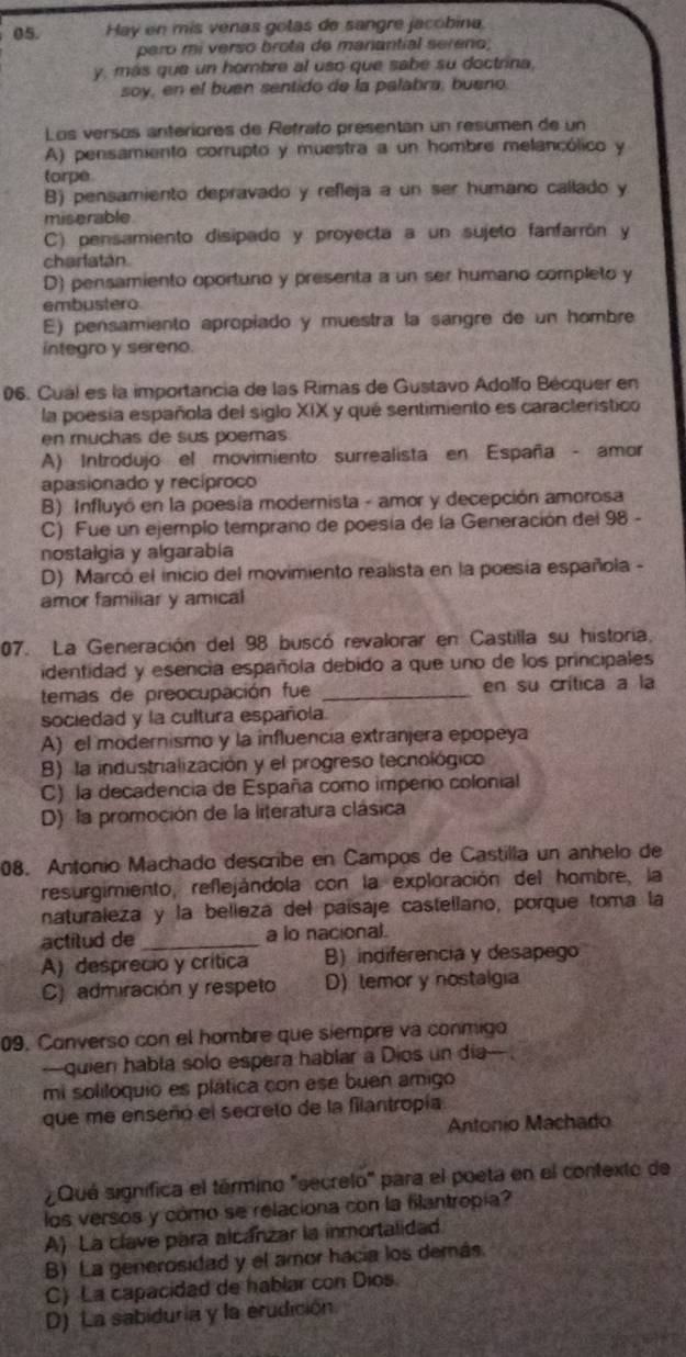 Hay en mis venas golas de sangre jacobina
pero mi verso brota de manantial sereno;
y, más que un hombre al uso que sabe su doctrina,
soy, en el buen sentido de la palabra, bueno
Los versos anteriores de Retrato presentán un resumen de un
A) pensamiento corrupto y muestra a un hombre melancólico y
torpe
B) pensamiento depravado y refleja a un ser humano callado y
miserable.
C) pensamiento disipado y proyecta a un sujeto fanfarrón y
charfatán
D) pensamiento oportuno y presenta a un ser humano completo y
embustero
E) pensamiento apropiado y muestra la sangre de un hombre
integro y sereno.
06. Cual es la importancia de las Rimas de Gustavo Adolfo Bécquer en
la poesia española del siglo XIX y qué sentimiento es caracteristico
en muchas de sus poemas
A) Introdujo el movimiento surrealista en España - amor
apasionado y recíproco
B) Influyó en la poesía modernista - amor y decepción amorosa
C) Fue un ejemplo temprano de poesía de la Generación del 98 -
nostalgia y algarabía
D) Marcó el inicio del movimiento realista en la poesía española -
amor familiar y amical
07. La Generación del 98 buscó revalorar en Castilla su historia,
identidad y esencia española debido a que uno de los principales
temas de preocupación fue _en su crítica a la
sociedad y la cultura española.
A) el modernismo y la influencía extranjera epopeya
B) la industrialización y el progreso tecnológico
C) la decadencia de España como imperio colonial
D) la promoción de la literatura clásica
08. Antonio Machado describe en Campos de Castilla un anhelo de
resurgimiento, reflejándola con la exploración del hombre, la
naturaleza y la belieza del paísaje castellano, porque toma la
actitud de _a lo nacional.
A) desprecio y crítica B) indiferencia y desapego
C) admiración y respeto D) temor y nostalgia
09. Converso con el hombre que siempre va conmigo
—quien habla solo espera hablar a Dios un día
mi soliloquio es plática con ese buen amigo
que me enseñó el secreto de la filantropía
Antonio Machado
¿Qué significa el término "secrelo" para el poeta en el contexto de
los versos y cómo se relaciona con la filantropía?
A) La clave para alcánzar la inmortalidad.
B) La generosidad y el amor hacia los demás.
C) La capacidad de hablar con Dios.
D) La sabiduria y la erudición