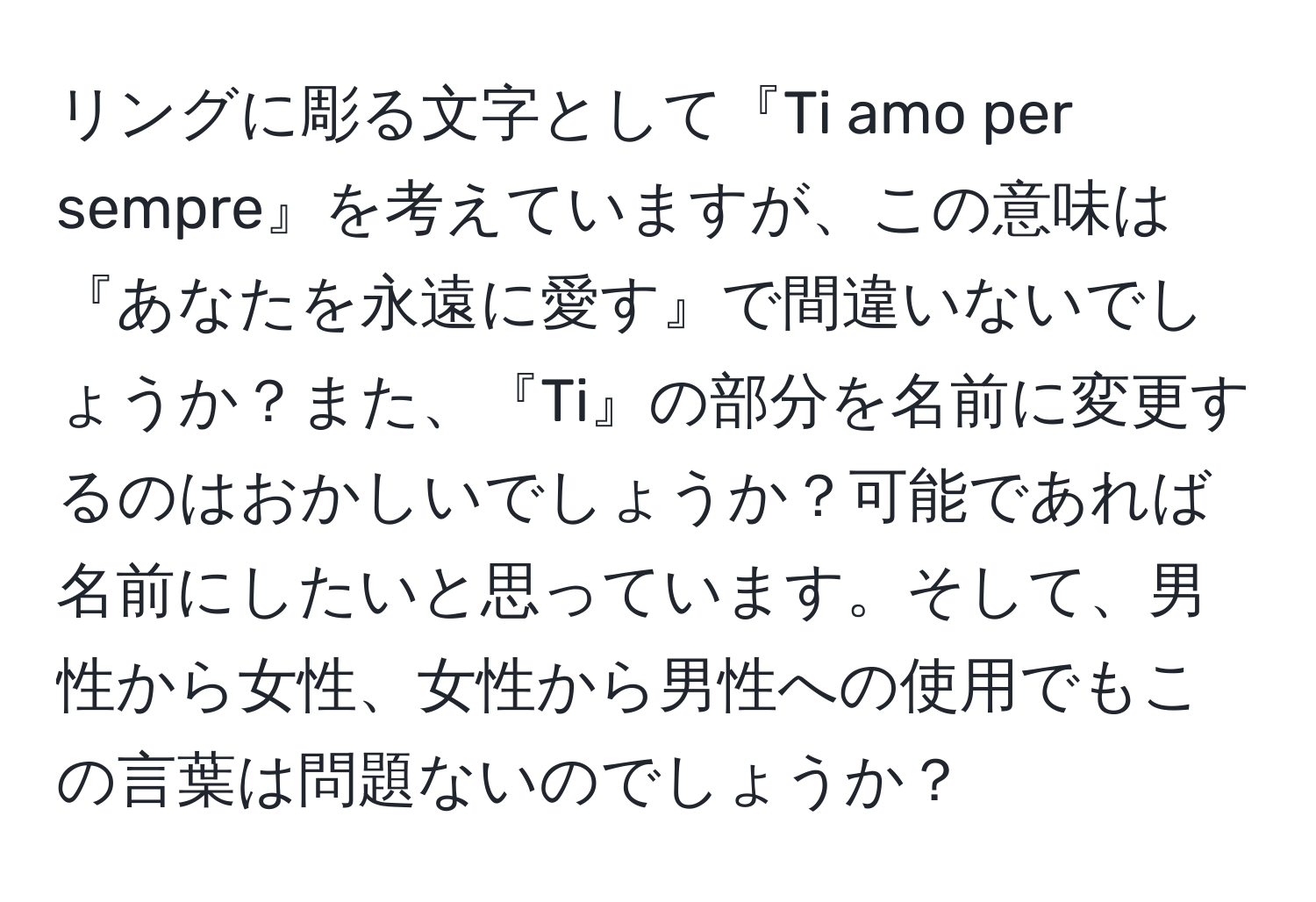 リングに彫る文字として『Ti amo per sempre』を考えていますが、この意味は『あなたを永遠に愛す』で間違いないでしょうか？また、『Ti』の部分を名前に変更するのはおかしいでしょうか？可能であれば名前にしたいと思っています。そして、男性から女性、女性から男性への使用でもこの言葉は問題ないのでしょうか？