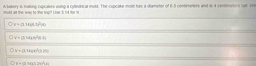 A bakery is making cupcakes using a cylindrical mold. The cupcake mold has a diameter of 6.5 centimeters and is 4 centimeters tall. Wh
mold all the way to the top? Use 3.14 for π.
V=(3.14)(6.5)^2(4)
V=(3.14)(4)^2(6.5)
V=(3.14)(4)^2(3.25)
V=(3.14)(3.25)^2(4)