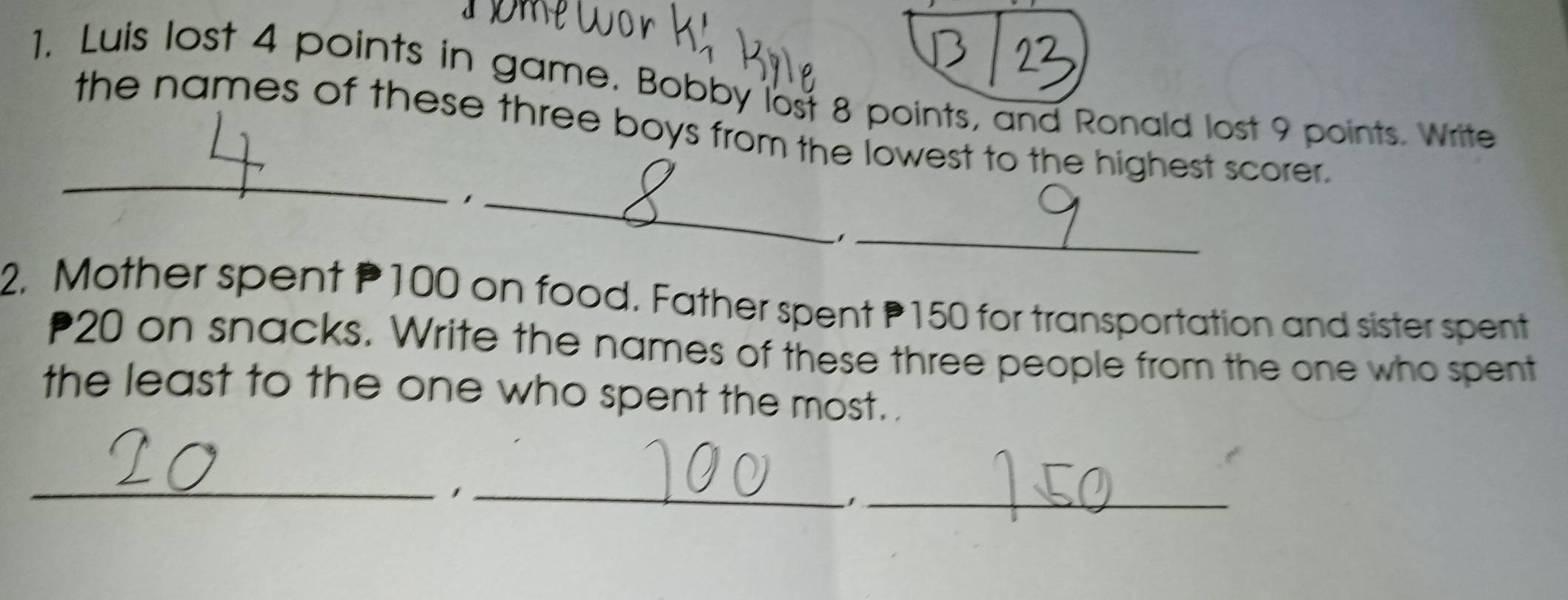 Luis lost 4 points in game. Bobby lost 8 points, and Ronald lost 9 points. Write 
_ 
the names of these three boys from the lowest to the highest scorer. 
_ 
−1_ 
2. Mother spent P100 on food. Father spent P150 for transportation and sister spent
20 on snacks. Write the names of these three people from the one who spent 
the least to the one who spent the most. . 
__1 
_