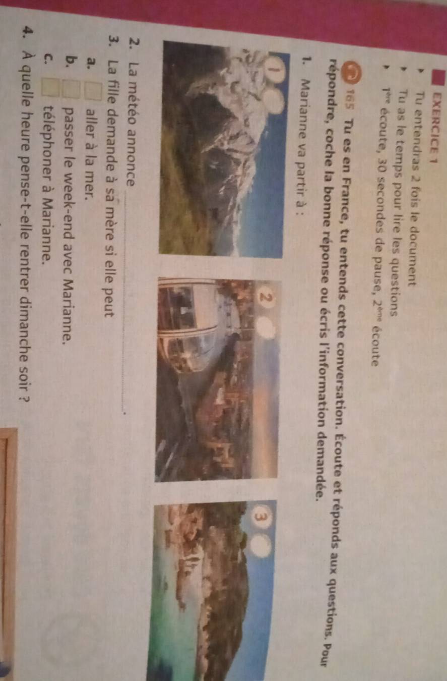 Tu entendras 2 fois le document
Tu as le temps pour lire les questions
1^(thre) écoute, 30 secondes de pause, 2^(bme) écoute
165 Tu es en France, tu entends cette conversation. Écoute et réponds aux questions. Pour
répondre, coche la bonne réponse ou écris l'information demandée.
1. Marianne va partir à :
2. La météo annonce
_
.
3. La fille demande à sa mère si elle peut
a. □ aller à la mer.
b. □ passer le week-end avec Marianne.
C. □ téléphoner à Marianne.
4. À quelle heure pense-t-elle rentrer dimanche soir ?