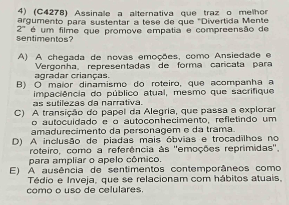 (C4278) Assinale a alternativa que traz o melhor
argumento para sustentar a tese de que ''Divertida Mente
2'' é um filme que promove empatia e compreensão de
sentimentos?
A) A chegada de novas emoções, como Ansiedade e
Vergonha, representadas de forma caricata para
agradar crianças.
B) O maior dinamismo do roteiro, que acompanha a
impaciência do público atual, mesmo que sacrifique
as sutilezas da narrativa.
C) A transição do papel da Alegria, que passa a explorar
o autocuidado e o autoconhecimento, refletindo um
amadurecimento da personagem e da trama.
D) A inclusão de piadas mais óbvias e trocadilhos no
roteiro, como a referência às ''emoções reprimidas'',
para ampliar o apelo cômico.
E) A ausência de sentimentos contemporâneos como
Tédio e Inveja, que se relacionam com hábitos atuais,
como o uso de celulares.