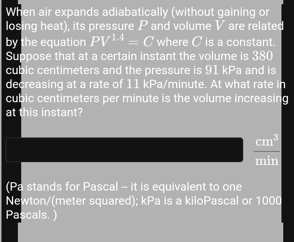 When air expands adiabatically (without gaining or 
losing heat), its pressure P and volume V are related 
by the equation PV^(1.4)=C where C is a constant. 
Suppose that at a certain instant the volume is 380
cubic centimeters and the pressure is 91 kPa and is 
decreasing at a rate of 11 kPa/minute. At what rate in
cubic centimeters per minute is the volume increasing 
at this instant?
 cm^3/min 
(Pa stands for Pascal -- it is equivalent to one
Newton/(meter squared); kPa is a kiloPascal or 1000
Pascals. )