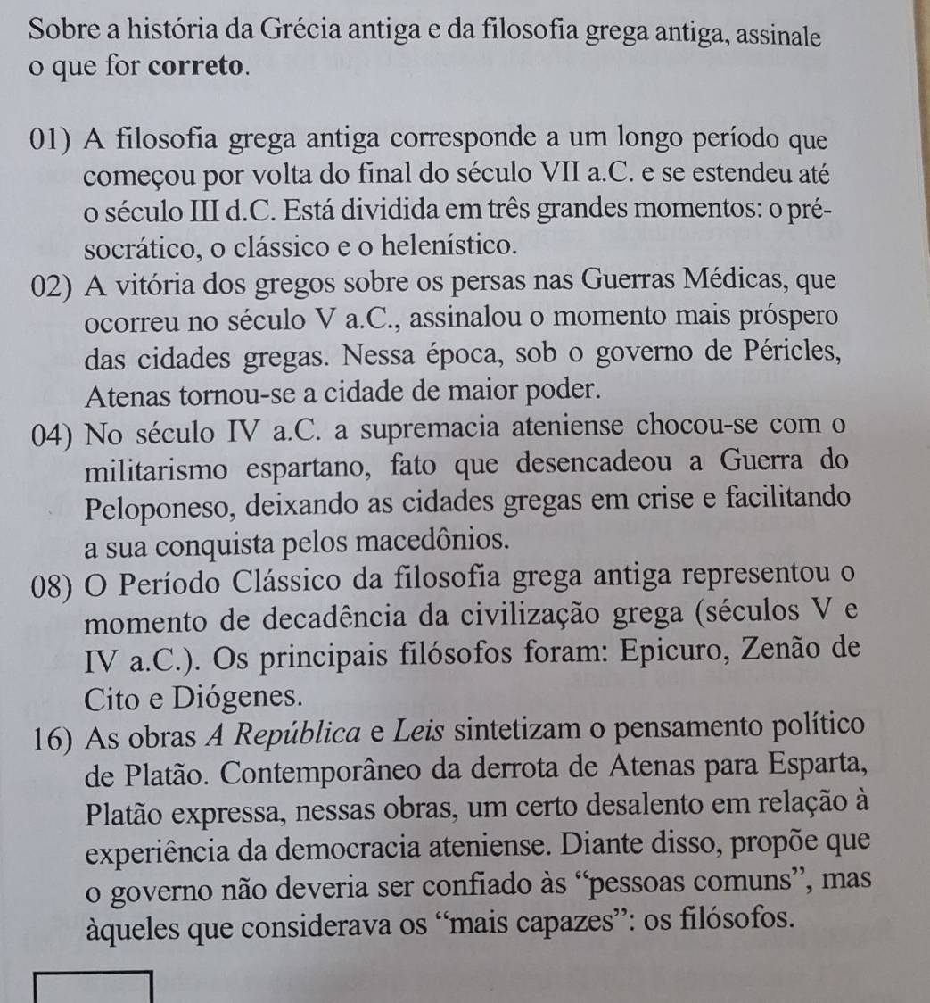 Sobre a história da Grécia antiga e da filosofia grega antiga, assinale 
o que for correto. 
01) A filosofia grega antiga corresponde a um longo período que 
começou por volta do final do século VII a.C. e se estendeu até 
o século III d.C. Está dividida em três grandes momentos: o pré- 
socrático, o clássico e o helenístico. 
02) A vitória dos gregos sobre os persas nas Guerras Médicas, que 
ocorreu no século V a.C., assinalou o momento mais próspero 
das cidades gregas. Nessa época, sob o governo de Péricles, 
Atenas tornou-se a cidade de maior poder. 
04) No século IV a.C. a supremacia ateniense chocou-se com o 
militarismo espartano, fato que desencadeou a Guerra do 
Peloponeso, deixando as cidades gregas em crise e facilitando 
a sua conquista pelos macedônios. 
08) O Período Clássico da filosofia grega antiga representou o 
momento de decadência da civilização grega (séculos V e 
IV a.C.). Os principais filósofos foram: Epicuro, Zenão de 
Cito e Diógenes. 
16) As obras A República e Leis sintetizam o pensamento político 
de Platão. Contemporâneo da derrota de Atenas para Esparta, 
Platão expressa, nessas obras, um certo desalento em relação à 
experiência da democracia ateniense. Diante disso, propõe que 
o governo não deveria ser confiado às “pessoas comuns”, mas 
àqueles que considerava os “mais capazes”: os filósofos.