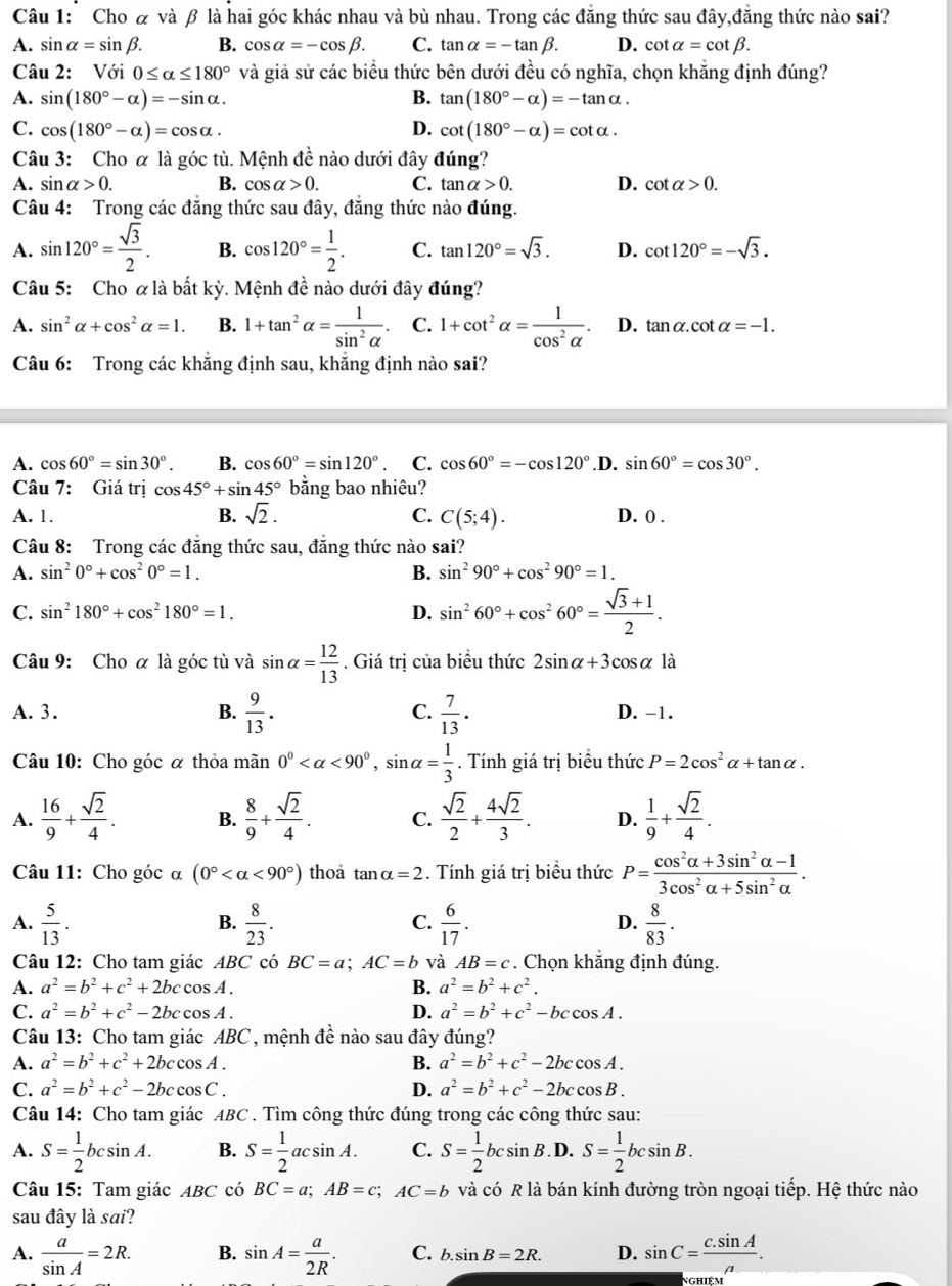 Cho & và β là hai góc khác nhau và bù nhau. Trong các đẳng thức sau đây,đẳng thức nào sai?
A. sin alpha =sin beta . B. cos alpha =-cos beta . C. tan alpha =-tan beta . D. cot alpha =cot beta .
Câu 2: Với 0≤ alpha ≤ 180° và giả sử các biểu thức bên dưới đều có nghĩa, chọn khẳng định đúng?
A. sin (180°-alpha )=-sin alpha . B. tan (180°-alpha )=-tan alpha .
C. cos (180°-alpha )=cos alpha . D. cot (180°-alpha )=cot alpha .
Câu 3: Cho α là góc tù. Mệnh dhat e nào dưới đây đúng?
A. sin alpha >0. B. cos alpha >0. C. tan alpha >0. D. cot alpha >0.
Câu 4: Trong các đăng thức sau đây, đăng thức nào đúng.
A. sin 120°= sqrt(3)/2 . B. cos 120°= 1/2 . C. tan 120°=sqrt(3). D. cot 120°=-sqrt(3).
Câu 5: Cho α là bất kỳ. Mệnh đề nào dưới đây đúng?
A. sin^2alpha +cos^2alpha =1. B. 1+tan^2alpha = 1/sin^2alpha  . C. 1+cot^2alpha = 1/cos^2alpha  . D. tan alpha .cot alpha =-1.
Câu 6: Trong các khẳng định sau, khăng định nào sai?
A. cos 60°=sin 30°. B. cos 60°=sin 120°. C. cos 60°=-cos 120°.D. sin 60°=cos 30°.
Câu 7: Giá trị cos 45°+sin 45° bằng bao nhiêu?
A. 1. B. sqrt(2). C. C(5;4). D. 0 .
Câu 8: Trong các đăng thức sau, đăng thức nào sai?
A. sin^20°+cos^20°=1. B. sin^290°+cos^290°=1.
C. sin^2180°+cos^2180°=1. D. sin^260°+cos^260°= (sqrt(3)+1)/2 .
Câu 9: Cho ơ là góc tù và sin alpha = 12/13 . Giá trị của biểu thức 2sin alpha +3cos alpha là
A. 3. B.  9/13 . C.  7/13 . D. -1.
Câu 10: Cho góc α thỏa mãn 0° <90°,sin alpha = 1/3 . Tính giá trị biểu thức P=2cos^2alpha +tan alpha .
A.  16/9 + sqrt(2)/4 . B.  8/9 + sqrt(2)/4 . C.  sqrt(2)/2 + 4sqrt(2)/3 . D.  1/9 + sqrt(2)/4 .
Câu 11: Cho góc α (0° <90°) thoa tan alpha =2. Tính giá trị biểu thức P= (cos^2alpha +3sin^2alpha -1)/3cos^2alpha +5sin^2alpha  .
A.  5/13 .  8/23 .  6/17 .  8/83 .
B.
C.
D.
Câu 12: Cho tam giác ABC có BC=a;AC=b và AB=c. Chọn khắng định đúng.
A. a^2=b^2+c^2+2bccos A. B. a^2=b^2+c^2.
C. a^2=b^2+c^2-2bccos A. D. a^2=b^2+c^2-bccos A.
Câu 13: Cho tam giác ABC , mệnh đề nào sau đây đúng?
A. a^2=b^2+c^2+2bccos A. B. a^2=b^2+c^2-2bccos A.
C. a^2=b^2+c^2-2bccos C. D. a^2=b^2+c^2-2bccos B.
Câu 14: Cho tam giác ABC . Tìm công thức đúng trong các công thức sau:
A. S= 1/2 bcsin A. B. S= 1/2 acsin A. C. S= 1/2 bcsin B. D. S= 1/2 bcsin B.
Câu 15: Tam giác ABC có BC=a;AB=c;AC=b và có R là bán kính đường tròn ngoại tiếp. Hệ thức nào
sau đây là sai?
A.  a/sin A =2R. B. sin A= a/2R . C. b.sin B=2R. D. sin C= (c.sin A)/a .